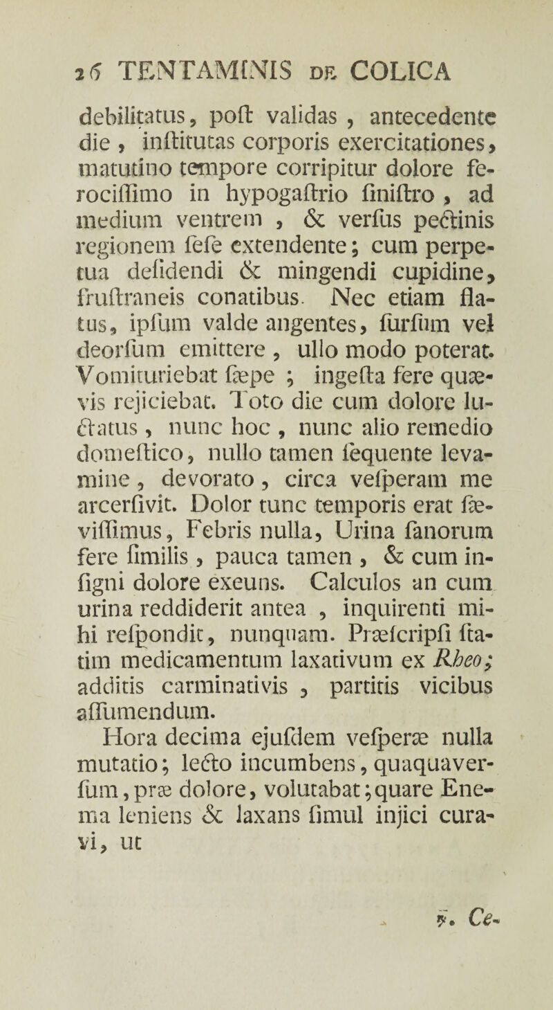 debilitatus, poft validas , antecedente die , inftitutas corporis exercitationes, matutino tempore corripitur dolore fe- rociffimo in hypogaftrio finiftro , ad medium ventrem , & verfus peftinis regionem fefe extendente; cum perpe¬ tua delidendi & mingendi cupidine, fruftraneis conatibus. Nec etiam fla¬ tus, ipfum valde angentes, furfum vel deorlum emittere , ullo modo poterat. Vomituriebat fiepe ; ingefla fere quas¬ vis rejiciebat, l oto die cum dolore lu¬ ctatus , nunc hoc , nunc alio remedio domeftico, nullo tamen lequente leva¬ mine , devorato, circa velperam me arcerfivit. Dolor tunc temporis erat fe- viffimus, Febris nulla, Urina fanorum fere fimilis , pauca tamen , & cum in- figni dolore exeuns. Calculos an cum urina reddiderit antea , inquirenti mi¬ hi refpondit, nunquam. Praslcripfi fta- tim medicamentum laxativum ex Rheo; additis carminativis , partitis vicibus aflumendum. Hora decima ejufdem vefperse nulla mutatio; lefto incumbens, quaquaver- fum,pra dolore, volutabat;quare Ene- ma leniens & laxans fimul injici cura¬ vi, ut ?. Ce*