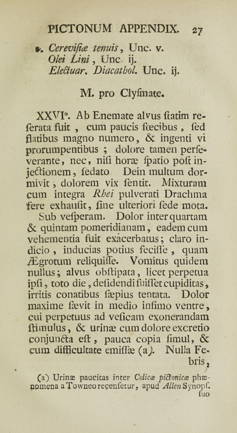 *. Cerevijia tenuis, Unc. v. Olei Lini, Unc- ij. Electuar. Diacathol. Unc. ij. M. pro ClyGnate. XXVp. Ab Enemate alvus ftatim re- ferata fuit , cum paucis fcecibus, fed flatibus magno numero, & ingenti vi prorumpentibus ; dolore tamen perfe- verante, nec, nifi hora; Ipatio pole in¬ jectionem , fedato Dein multum dor¬ mivit , dolorem vix fentit. Mixturam cum integra Rhei pulverari Drachma fere exhaurit, fine ulteriori fede mota. Sub vefperam. Dolor inter quartam & quintam pomeridianam, eadem cum vehementia fuit exacerbatus; claro in¬ dicio , inducias potius fecifie , quam iEgrotum reliquiffe. Vomitus quidem nullus; alvus obftipata, licet perpetua ipfi, toto die,deridendifuiffetcupiditas, irritis conatibus fiepius tentata. Dolor maxime fievit in medio infimo ventre, cui perpetuus ad veficam exonerandam ftimulus, & urinae cum dolore excretio conjuncta eri:, pauca copia fimul, & cum difficultate emiflte (aj. Nulla Fe¬ bris , (a) Urinas paucitas inter Colica pittonica phae¬ nomena aTowneorecenfetur, apud JlllenSynopi'. Aio