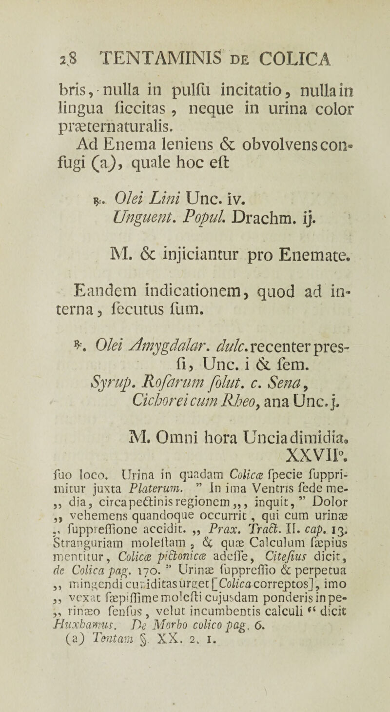bris, nulla in pulfu incitatio, nulla in lingua ficcitas, neque in urina color pneternaturalis. Ad Enema leniens & obvolvens con¬ fugi (a}, quale hoc eft r. Olei Lini Unc. iv. Unguent. Popul. Drachm. ij. M. & injiciantur pro Enemate. Eandem indicationem, quod ad in¬ terna, fecutus fum. Olei Amygdalar. dulc.recenter pres- fi, Unc. i & fem. Syruj). Rofarum folut. c. Sena, Cichorei cum Rheo, ana Unc. j. M. Omni hora Uncia dimidia. XXVII. fuo loco. Urina in quadam Colica fpecie fuppri- mitur juxta Platerum. ” In ima Ventris fede me* ,, dia, circapedtinis regionem inquit,” Dolor ,, vehemens quandoque occurrit, qui cum urinas fupprefiione accidit. „ Prax. Tratt. II. cap. 13, Stranguriam moleltam ? & quas Calculum faspius mentitur. Colica pictonica adefie, Citefius dicit, de Colica pag. 170. s’ Urmae fupprcflio & perpetua ,, mingendi cupiditas urget [_Colica correptos], imo ,, vexat faepiflimemoleflicujusdam ponderisinpe- ,, rimeo fenfus , velut incumbentis calculi (i dicit Huxhamus. De Morbo colico pag. 6. (a) Tentam §. XX. 2. 1.