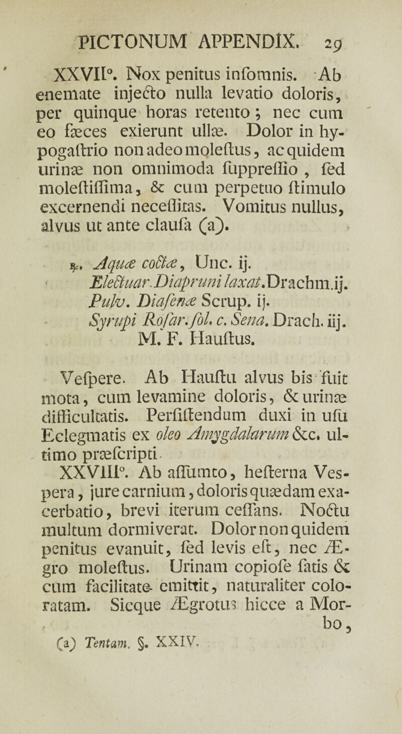 XXVII0. Nox penitus infornnis. Ab enemate injecto nulla levatio doloris, per quinque horas retento; nec cum eo feces exierunt ulfe. Dolor in hy- pogaftrio non adeo moleflus, ac quidem urinae non omnimoda fuppreflio , fed molelliffima, & cum perpetuo ftimulo excernendi necefliras. Vomitus nullus, alvus ut ante claufa (a). Aquae coctae, Unc. ij. EleStuar. Diapruni laxat. Drachm.ij, Puto. Diaferue Scrup. ij. Syrupi RoJar.Jol. c. Sena. Drach. iij. M. F. Haultus. Vefpere. Ab Haullu alvus bis fuit mota, cum levamine doloris, & urinae difficultatis. Perfillendum duxi in ufu Eclegmatis ex oleo Amygdalarum &c. ul¬ timo praefcripti- XXV1I1°. Ab affumto, hefterna Ves¬ pera , jure carnium, doloris quaedam exa¬ cerbatio , brevi iterum ceffans. Nodftu multum dormiverat. Dolor non quidem penitus evanuit, led levis eft, nec PE- gro moleflus. Urinam copiofe fatis & cum facilitate- emittit, naturaliter colo¬ ratam. Sicque /Egrotus hicce a Mor¬ bo, (a) Tentam. §. XXIV,