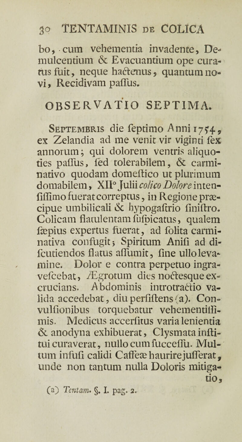 bo, cum vehementia invadente, De¬ mulcentium & Evacuantium ope cura¬ tus fuit, neque hactenus, quantum no¬ vi , Recidivam paflus. OBSERVATIO SEPTIMA. Septembris die feptimo Anni 17^4, ex Zelandia ad me venit vir viginti fex annorum; qui dolorem ventris aliquo¬ ties paflus, fed tolerabilem, & carmi- nativo quodam domeltico ut plurimum domabilem, XII° Julii colico Dolore inten- fiflimo fuerat correptus, in Regione prae¬ cipue umbilicali <$c hypogaftrio finiftro. Colicam flatulentam ihlbicatus, qualem fepius expertus fuerat, ad folita carmi- nativa confugit} Spiritum Anili ad di- fcutiendos flatus aflumit, fine ullo leva¬ mine. Dolor e contra perpetuo ingra- velcebat, /Egrotuin dies noftesque ex¬ crucians. Abdominis introtractio va¬ lida accedebat, diuperfiftens(a). Con- vulfionibus torquebatur vehementiifi- mis. Medicus accerlitus varia lenientia & anodyna exhibuerat, Clysmatainfti- tui curaverat, nullo cum fucceflu. Mul¬ tum infufi calidi Caffeaehaurirejuflerat, unde non tantum nulla Doloris mitiga¬ tio.