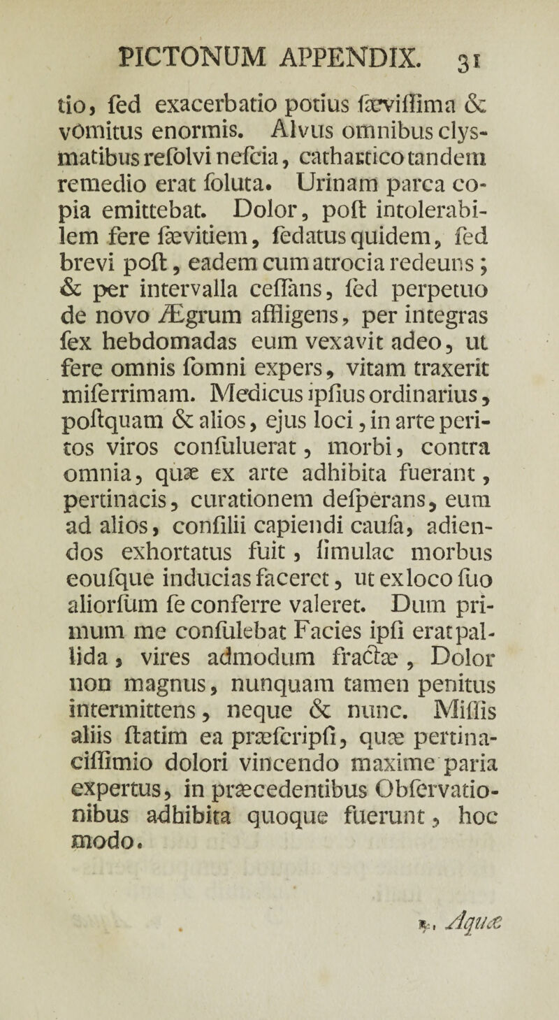 tio, fed exacerbatio potius ftcviffima & vomitus enormis. Alvus omnibus clys- matibus refolvi nefcia, cathactico tandem remedio erat foluta. Urinam parca co¬ pia emittebat. Dolor, poft intolerabi¬ lem fere fevitiem, fedatusquidem, fed brevi poft, eadem cumatrocia redeuns; & per intervalla ceflans, fed perpetuo de novo iEgrum affligens» per integras fex hebdomadas eum vexavit adeo, ut fere omnis fomni expers, vitam traxerit miferrimam. Medicus ipfius ordinarius, poftquam & alios, ejus loci, in arte peri¬ tos viros confuluerat, morbi, contra omnia, quse ex arte adhibita fuerant, pertinacis, curationem delperans, eum ad alios, confilii capiendi caula, adien- dos exhortatus fuit, limulae morbus eoulque inducias faceret, utexlocofuo aliorfum fe conferre valeret. Dum pri¬ mum me confulebat Facies ipli eratpal- lida, vires admodum fracte , Dolor non magnus, nunquam tamen penitus intermittens, neque <Sc nunc. Miliis aliis ftatim ea prtefcripfi, qute pertina- ciffimio dolori vincendo maxime paria expertus, in praecedentibus Obfervatio- nibus adhibita quoque fuerunt, hoc modo.