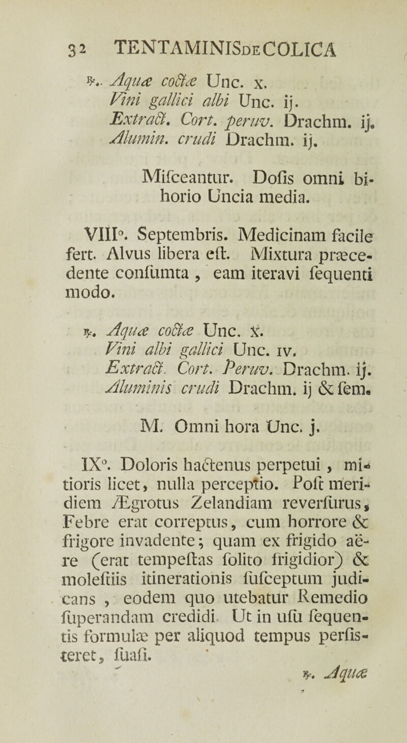 ?>.. Aqua coSta Unc. x. Vini gallici albi Unc. ij. Extract. Cort. peruv. Drachm. ij, Alumin. crudi Drachm. ij. Mifceantur. Dolis omni bi- horio Uncia inedia. VIII°. Septembris. Medicinam facile fert. Alvus libera ell. Mixtura praece¬ dente conllimta , eam iteravi fequenti modo. *. Aqua co&a Unc. X. Vini albi gallici Unc. iv. Extract- Cort. Peruv. Drachm. ij. Aluminis crudi Drachm. ij & fem. M. Omni hora Unc. j. IX°. Doloris hactenus perpetui, mi¬ tioris licet, nulla perceptio. Poft meri¬ diem /Egrotus Zelandiam reverfurus, Febre erat correptus, cum horrore & frigore invadente; quam ex frigido ae¬ re (erat tempeftas folito frigidior) & molefiiis itinerationis fufceptum judi¬ cans , eodem quo utebatur Remedio fiiperandam credidi Ut in ulu fequen- tis formulae per aliquod tempus perfis- teret, fuafi. B-. Aqua