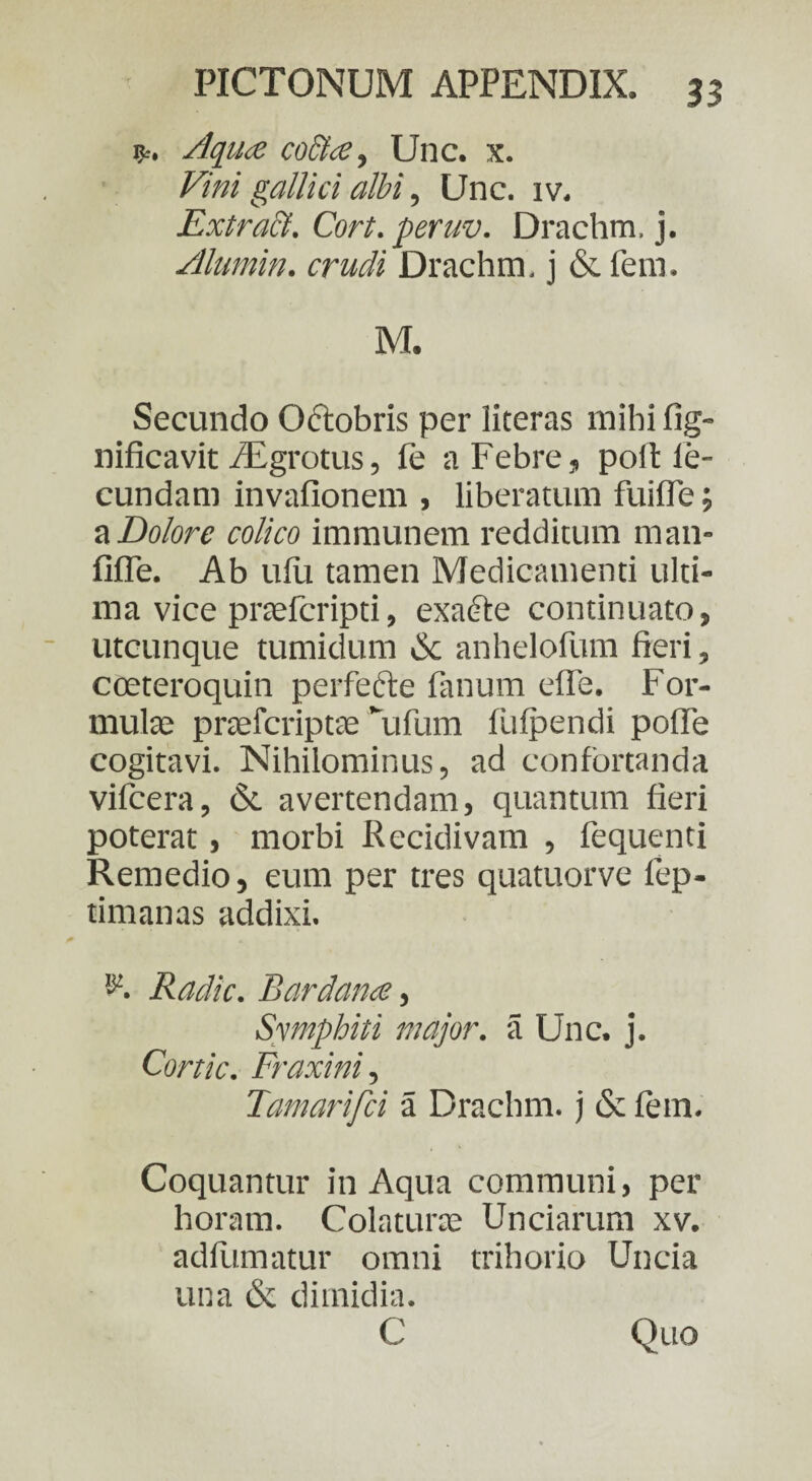 Aquae co&cCy Unc. x. Vini gallici albi, Unc. iv. Extra&. Cort. peruv. Drachm, j. Alumin. crudi Drachm. j & fem. M. Secundo Qftobris per literas mihi fig- nificavit /Egrotus, fe a Febre, poit ie- cundam invafionem , liberatum fuifle; a Dolore colico immunem redditum man- fifle. Ab ufu tamen Medicamenti ulti¬ ma vice praefcripti, exadte continuato, utcunque tumidum & anhelofum fieri, coeteroquin perfecte fanum elfe. For¬ mulas prasfcriptae \ifum liifpendi pofle cogitavi. Nihilominus, ad confortanda viicera, & avertendam, quantum fieri poterat, morbi Recidivam , fequenti Remedio, eum per tres quatuorve fep- timanas addixi. Radie. Bardana, Sympbiti major, a Unc. j. Cortic. Fraxini, Tamarifci a Drachm. j & fem. Coquantur in Aqua communi, per horam. Colaturae Unciarum xv. adfumatur omni trihorio Uncia una & dimidia. C Quo