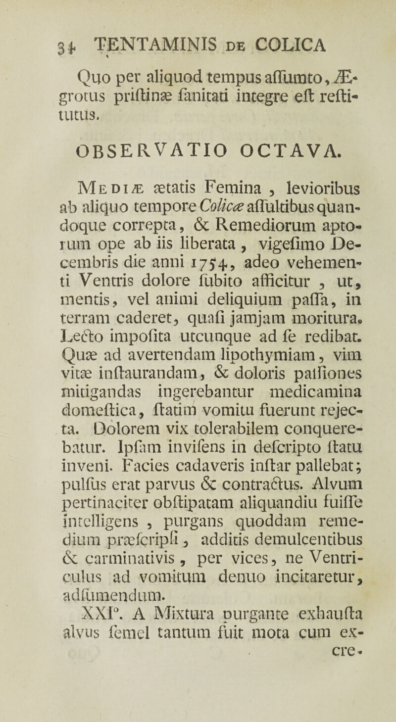 Quo per aliquod tempus aflumto, ZE- grotus pnftinae fanitati integre eft refti- tutus. OBSERVATIO OCTAVA. Me di/E aetatis Femina , levioribus ab aliquo tempore Colica affultibus quan¬ doque correpta, & Remediorum apto¬ rum ope ab iis liberata , vigefimo De¬ cembris die anni 175^4, adeo vehemen¬ ti Ventris dolore fubito afficitur , ut, mentis, vel animi deliquium palla, in terram caderet, quali jamjam moritura. Lecto impolita utcunque ad fe redibat. Quae ad avertendam lipothymiam, vim vitae inftaurandam, & doloris palfiones mitigandas ingerebantur medicamina domeltica, fiatim vomitu fuerunt rejec¬ ta. Dolorem vix tolerabilem conquere¬ batur. Ipfam invifens in defcripto datu inveni. Facies cadaveris inftar pallebat; pulfus erat parvus & contractus. Alvum pertinaciter obffipatam aliquandiu luifle intelligens , purgans quoddam reme¬ dium pracfcripfi, additis demulcentibus & carminativis , per vices, ne Ventri¬ culus ad vomitura denuo incitaretur, adfumendum. XXI°. A Mixtura purgante exhauda alvus femel tantum fuit mota cum ex- cre -
