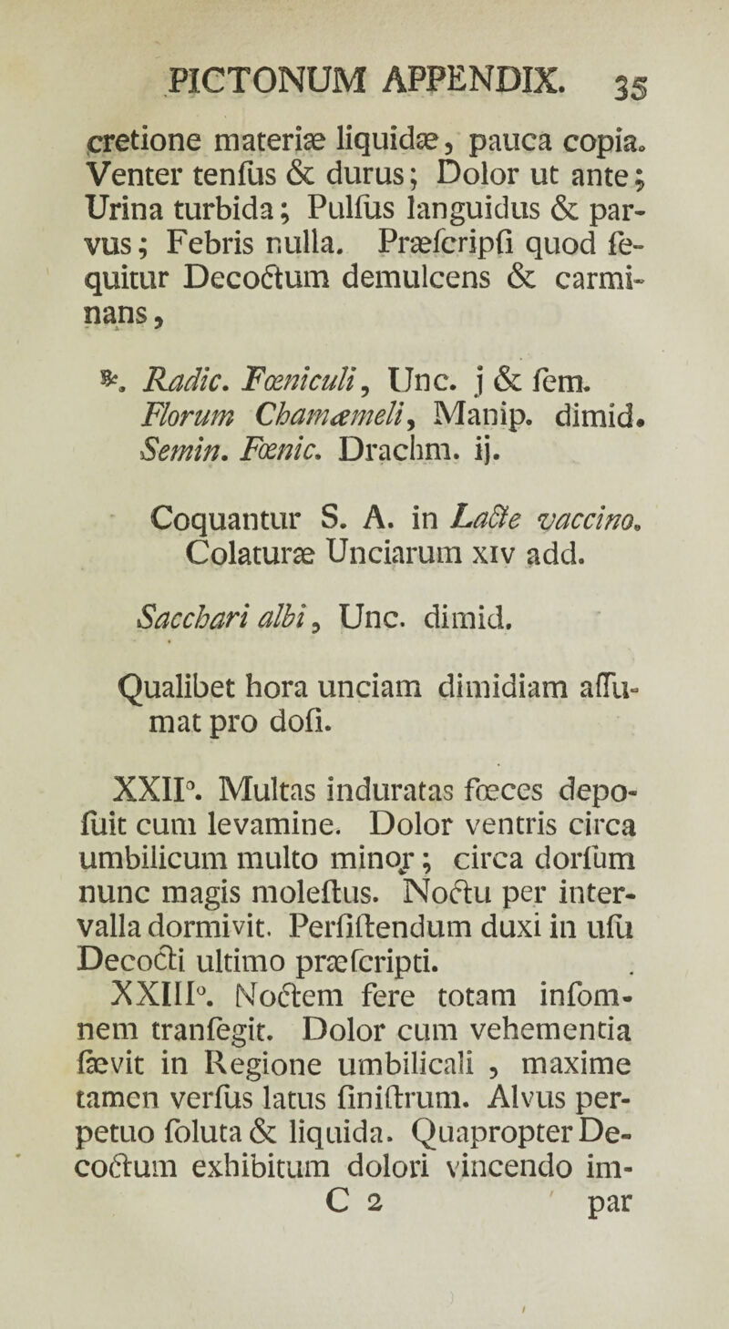 cretione materiae liquidas, pauca copia. Venter tenlus & durus; Dolor ut ante; Urina turbida; Pullus languidus & par¬ vus; Febris r.ulla. Praefcripli quod fe- quitur Decoftum demulcens & carmi¬ nans, Radie. Fceniculi, IJnc. j & fem. Florum Chamameli, Manip. dimid. Semin. Fxnic. Drachm. ij. Coquantur S. A. in LaSte vaccino. Colaturae Unciarum xiv add. Sacchari albi, Unc. dimid. Qualibet hora unciam dimidiam ada¬ mat pro doli. XXII3. Multas induratas foeces depo- luit cum levamine. Dolor ventris circa umbilicum multo minor; circa dorfum nunc magis moleftus. Noctu per inter¬ valla dormivit. Perfittendum duxi in ulli Decocti ultimo praeferipti. XXIIR Noftem fere totam infom- nem tranfegit. Dolor cum vehementia fevit in Regione umbilicali , maxime tamen verfus latus finiftrum. Alvus per¬ petuo foluta& liquida. Quapropter De- coftum exhibitum dolori vincendo im- C 2 par /