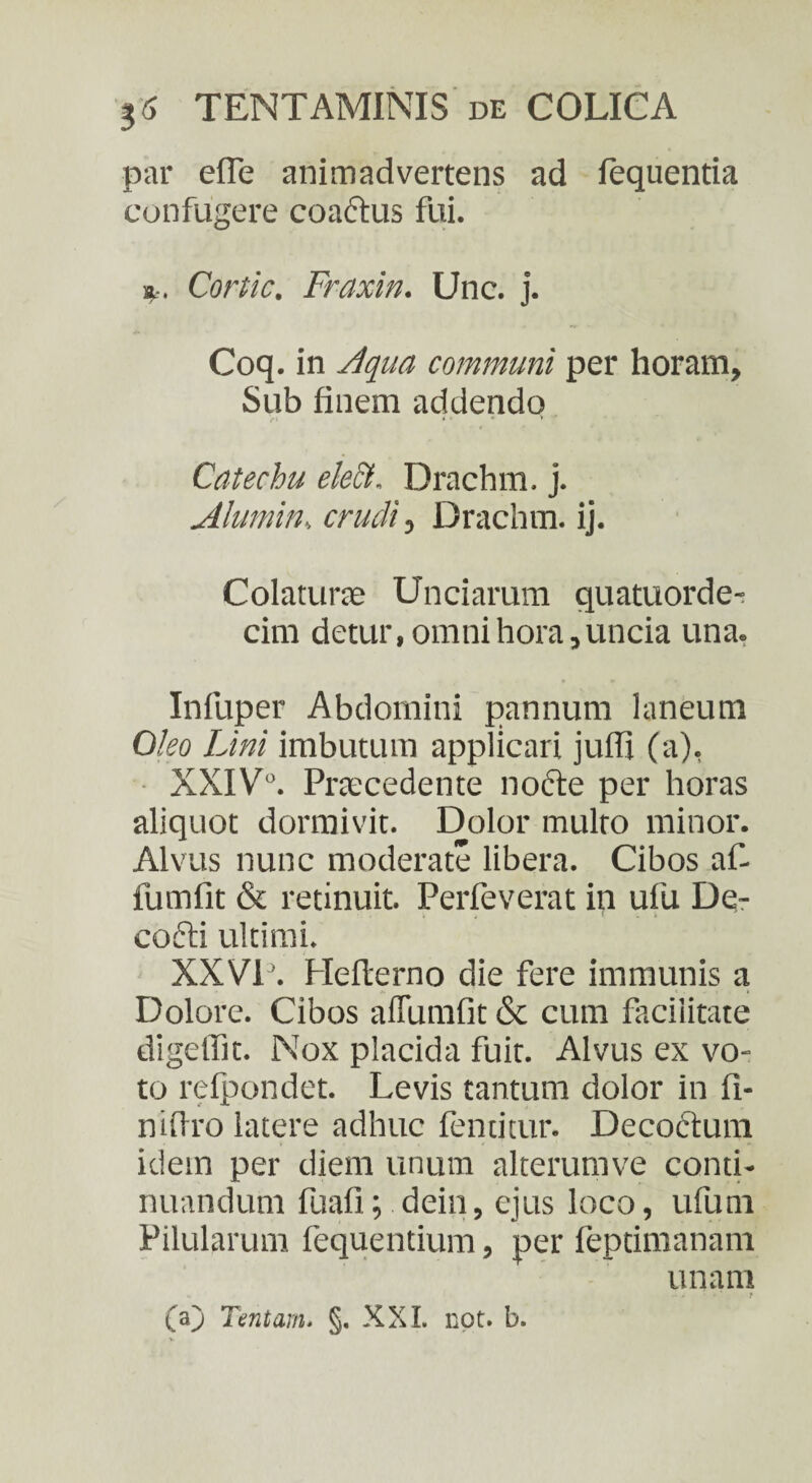 par e (Te animadvertens ad fequentia confugere coactus fui. K:, Corde. Fraxin. Unc. j. Coq. in Aqua communi per horam. Sub finem addendo Catechu elect. Drachm. j. Annuin, crudi, Drachm. ij. Colaturae Unciarum quatuorde- cim detur, omni hora, uncia una. Infuper Abdomini pannum laneum Oleo Lini imbutum applicari juffi (a), XXIV°. Praecedente nofte per horas aliquot dormivit. Dolor multo minor. Alvus nunc moderate libera. Cibos af- fumfit & retinuit. Perfeverat in ufu Dq- cofti ultimi. XXVI’. Hefterno die fere immunis a Dolore. Cibos aflumfit & cum facilitate digeffit. Nox placida fuit. Alvus ex vo¬ to relpondet. Levis tantum dolor in fi¬ ni (Iro latere adhuc fenricur. Decoctura idein per diem unum alterumve conti¬ nuandum fuafi; dein, ejus loco, ufum Pilularum fequentium, per feptimanam unam