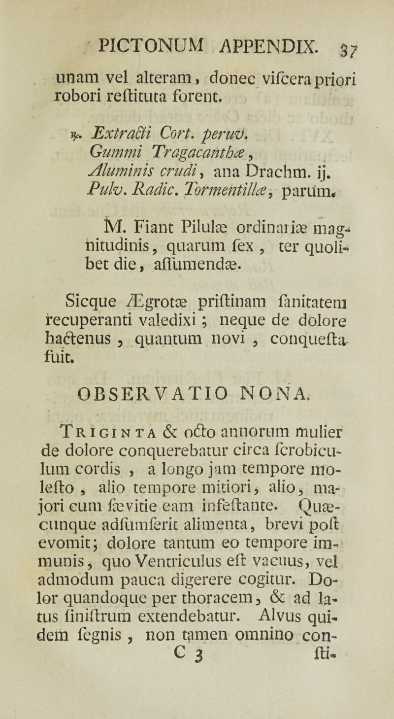unam vel alteram, donec vifcerapriori robori reftituta forent. ExtraEti Cort. peruv. Gummi Tragacantha, Aluminis crudi, ana Drachm. ij. Pulv. Radie. Tormentillce, parum, M. Fiant Pilulae ordinariae mag¬ nitudinis , quarum fex , ter quoli¬ bet die, afiumendte. Sicque fEgrotte priftinam fanitatem recuperanti valedixi; neque de dolore haftenus , quantum novi , conquefta fuit. OBSERVATIO NONA. Triginta & ofto annorum mulier de dolore conquerebatur circa fcrobicu- lum cordis , a longo jam tempore mo¬ le flo , alio tempore mitiori, alio, ma¬ jori cum faevitie eam infeftante. Quae- cunque adliimferit alimenta, brevi poli evomit; dolore tantum eo tempore im¬ munis, quo Ventriculus eft vacuus, vel admodum pauca digerere cogitur. Do¬ lor quandoque per thoracem 5 & ad la¬ tus liniftrum extendebatur. Alvus qui¬ dem fegnis, non tamen omnino con- C 3 fti-