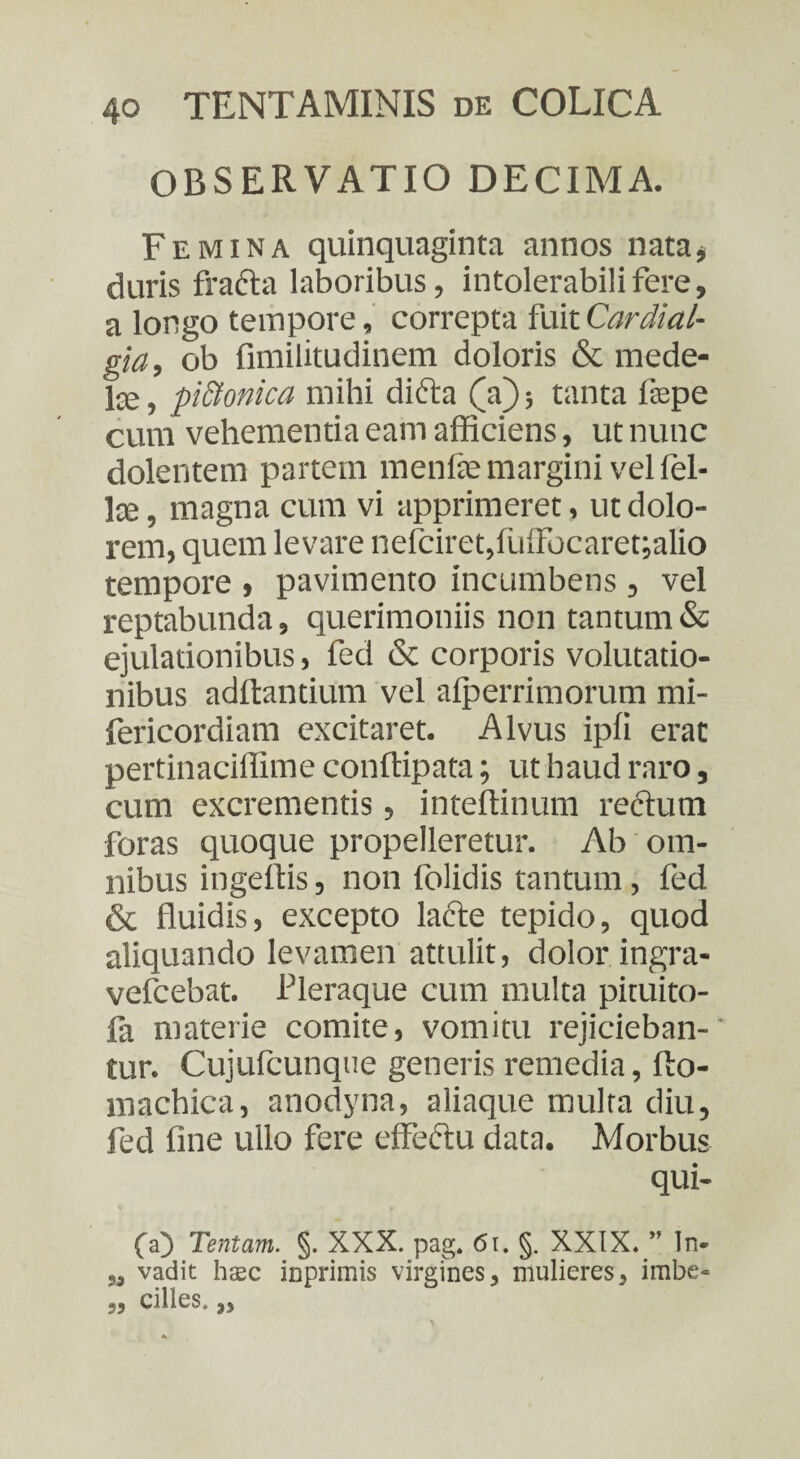 OBSERVATIO DECIMA. Femina quinquaginta annos nata, duris fracta laboribus, intolerabili fere, a longo tempore, correpta fuitCardial- gia, ob fimilitudinem doloris & mede¬ la, pi&onica mihi dicta (a); tanta fepe cum vehementia eam afficiens, ut nunc dolentem partem menfe margini vel fel¬ ite, magna cum vi apprimeret, ut dolo¬ rem, quem levare nefciret,fuffocaret;alio tempore , pavimento incumbens , vel reptabunda, querimoniis non tantum & ejulationibus, fed & corporis volutatio¬ nibus aditantium vel alperrimorum mi- fericordiam excitaret. Alvus ipfi erat pertinaciffime conftipata; ut haud raro, cum excrementis, inteftinum rectum foras quoque propelleretur. Ab om¬ nibus ingeffis, non folidis tantum, fed & fluidis, excepto lacte tepido, quod aliquando levamen attulit, dolor ingra- vefcebat. Pleraque cum multa pituito- fa materie comite, vomitu rejicieban¬ tur. Cujufcunque generis remedia, fto- machica, anodyna, aliaque multa diu, fed fine ullo fere effectu data. Morbus qui¬ la) Tentam. §. XXX. pag. 6u §. XXIX. ” ln- a, vadit hsec inprimis virgines, mulieres, imbe- „ cilles. „