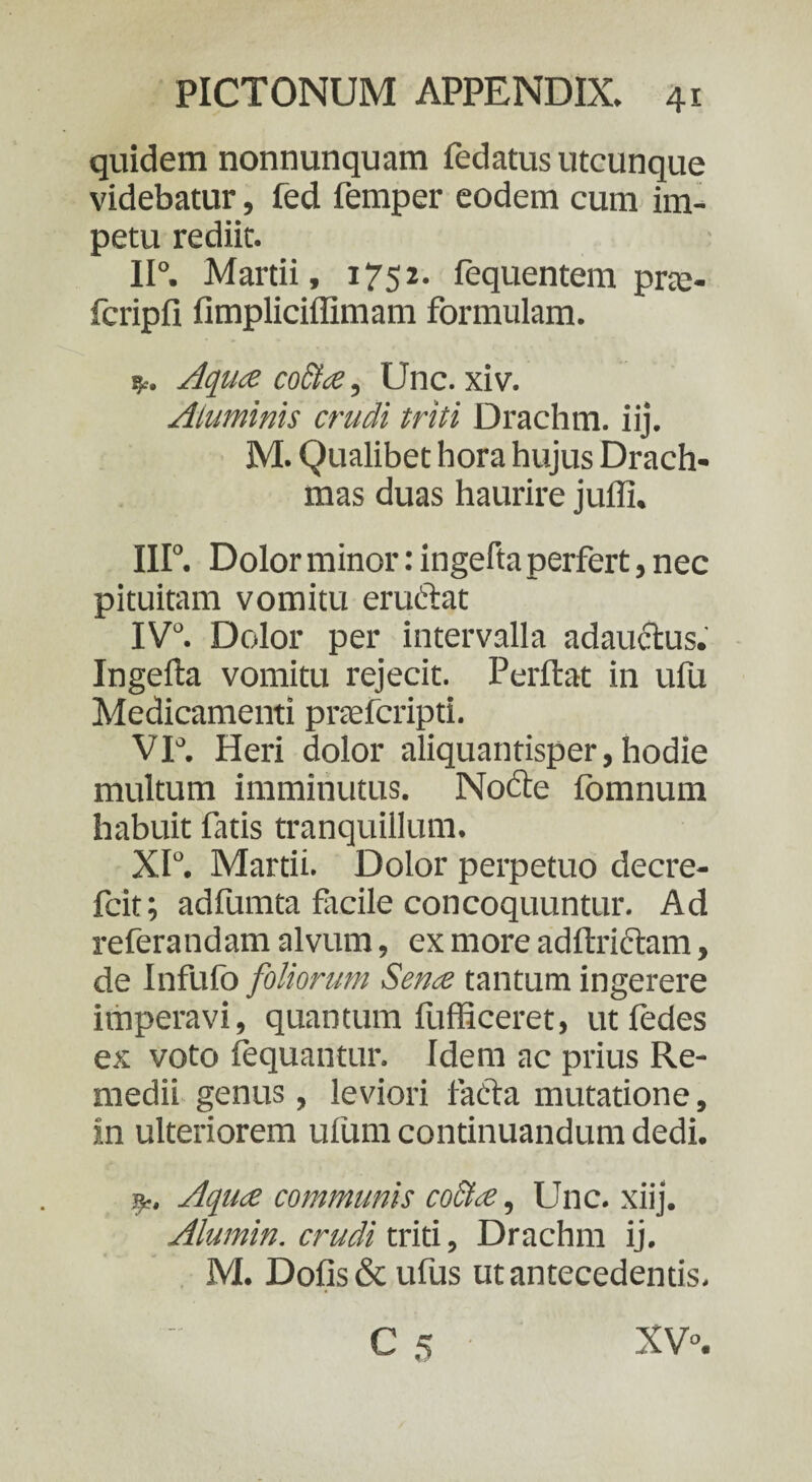 quidem nonnunquam fedatus utcunque videbatur, fed femper eodem cum im¬ petu rediit. 11°. Martii, 1752. fequentem pne- fcripfi fimpliciffimam formulam. p. Aqua cocta, Unc. xiv. Aluminis crudi triti Drachm. iij. M. Qualibet hora hujus Drach¬ mas duas haurire juffi. III0. Dolor minor: ingefta perfert, nec pituitam vomitu eruClat IV°. Dolor per intervalla adauctus. Ingefta vomitu rejecit. Perflat in ufu Medicamenti pnefcripd. VI°. Heri dolor aliquantisper, hodie multum imminutus. Nodle fbmnum habuit fatis tranquillum. XI°. Martii. Dolor perpetuo decre- fcit; adfumta facile concoquuntur. Ad referandam alvum, ex more adftriftam, de Infufo foliorum Sena tantum ingerere imperavi, quantum fufficeret, utfedes ex voto fequantur. Idem ac prius Re¬ medii genus, leviori facta mutatione, in ulteriorem ufum continuandum dedi. p. Aqua communis co&a, Unc. xiij. Alumin. crudi triti, Drachm ij. M. Dofis& ufus ut antecedentis. C 5 XV0.