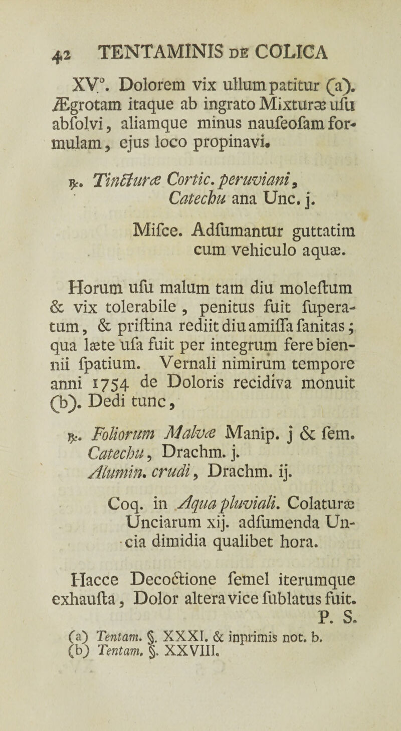 XV0. Dolorem vix ullum patitur (a). /Egrotam itaque ab ingrato Mixturas ufu abfolvi, aliamque minus naufeofam for¬ mulam , ejus loco propinavi. •fy. Tinctura Cortic. peruviani, Cat echu ana Unc. j. Mifce. Adfumantur guttatim cum vehiculo aquae. Horum ufu malum tam diu moleftum & vix tolerabile , penitus fuit fupera- tum, & priftina rediit diu amifla fanitas; qua laete ufa fuit per integrum fere bien¬ nii fpatium. Vernali nimirum tempore anni 1754 de Doloris recidiva monuit £b). Dedi tunc, Foliorum Malva Manip. j & fem. Catecbu, Drachm. j. Alumin. crudi, Drachm. ij. Coq. in Aqua pluviali. Colaturae Unciarum xij. adfumenda Un¬ cia dimidia qualibet hora. Ilacce Decoctione femel iterumque exhaufta, Dolor altera vice lublatus fuit. P. S. (a) Tentam. §. XXXI. & inprimis not. b. (bj) Tentam. §. XXVIII.