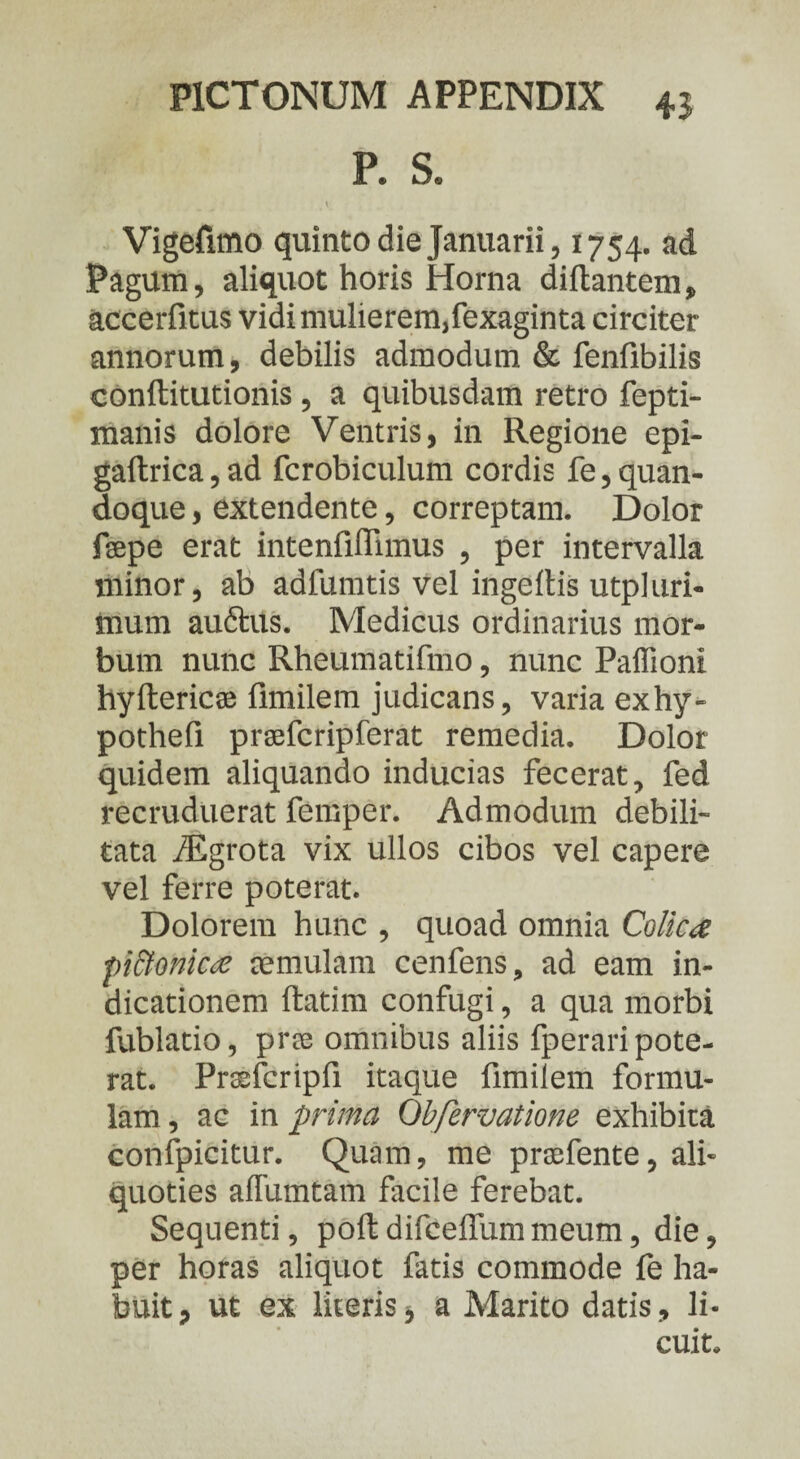P. S. V Vigefimo quinto die Januarii, 1754. ad Pagum, aliquot horis Horna diftantem, accerfitus vidi mulierem,fexaginta circiter annorum, debilis admodum & fenfibilis conftitutionis , a quibusdam retro fepti- manis dolore Ventris, in Regione epi- gaftrica, ad fcrobiculum cordis fe, quan¬ doque , extendente, correptam. Dolor fsepe erat intenfiffimus , per intervalla minor, ab adfumtis vel ingeftis utpluri- mum auftus. Medicus ordinarius mor¬ bum nunc Rheumatifmo, nunc Paffioni hyftericae fimilem judicans, varia exhy» pothefi praefcripferat remedia. Dolor quidem aliquando inducias fecerat, fed recruduerat femper. Admodum debili¬ tata fEgrota vix ullos cibos vel capere vel ferre poterat. Dolorem hunc , quoad omnia Colica pittonica cernulam cenfens, ad eam in¬ dicationem ftatim confugi, a qua morbi fublatio, pree omnibus aliis fperari pote¬ rat. Prssfcripfi itaque fimilem formu¬ lam , ac in prima Obfervatione exhibita confpicitur. Quam, me prsefente, ali¬ quoties afTumtam facile ferebat. Sequenti, poft difceffum meum, die, per horas aliquot fatis commode fe ha¬ buit P ut ex literis* a Marito datis, li¬ cuit.