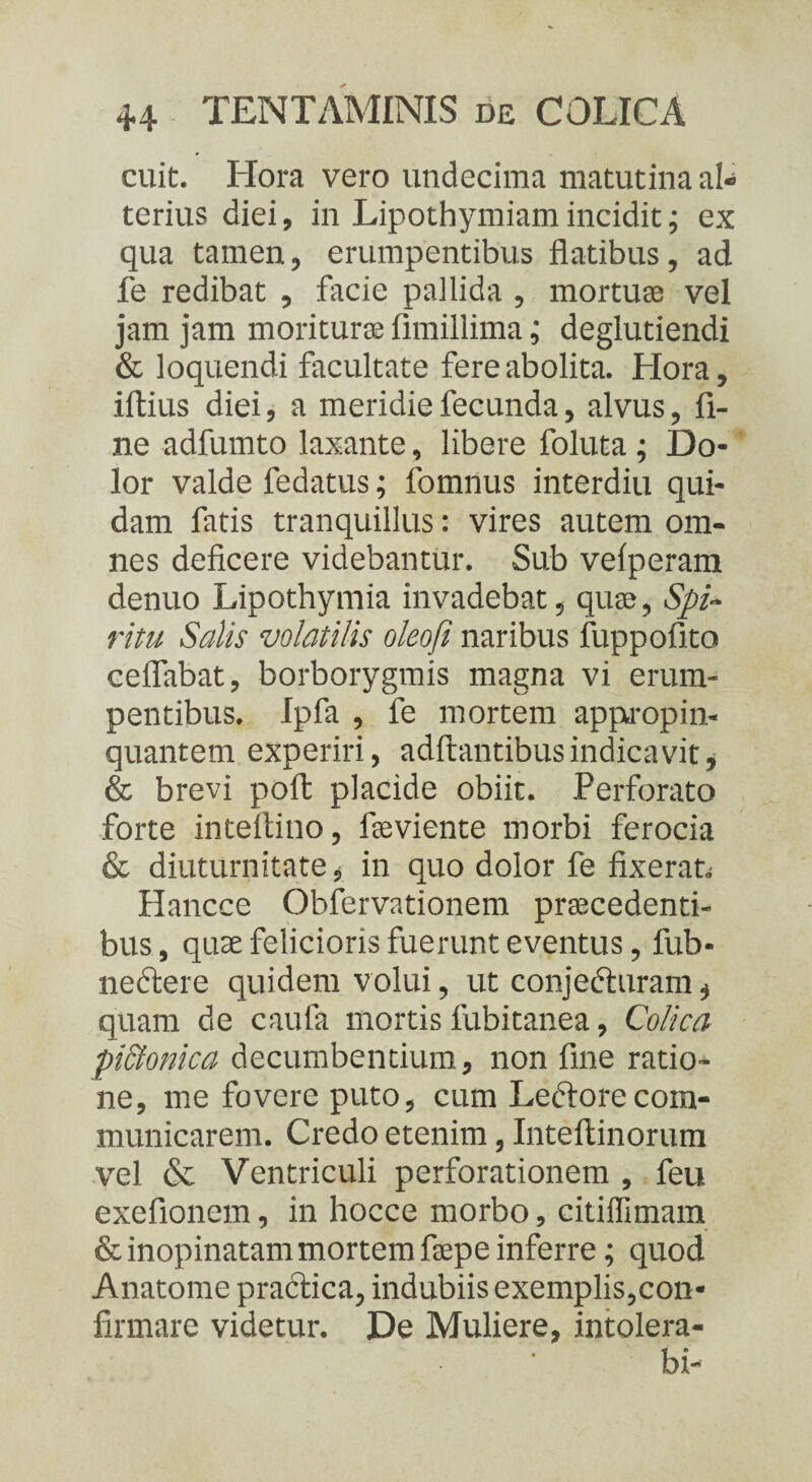 cuit. Hora vero undecima matutina al¬ terius diei, in Lipothymiam incidit; ex qua tamen, erumpentibus flatibus, ad fe redibat , facie pallida , mortuae vel jam jam moriturae fimillima; deglutiendi & loquendi facultate fere abolita. Hora, iftius diei, a meridie fecunda, alvus, fi¬ ne adfumto laxante, libere foluta ; Do¬ lor valde fedatus; fomnus interdia qui¬ dam fatis tranquillus: vires autem om¬ nes deficere videbantur. Sub velperam denuo Lipothymia invadebat, quae, Spi¬ ritu Salis volatilis oleofi naribus fuppofito ceflabat, borborygmis magna vi erum¬ pentibus. Ipfa , fe mortem appropin¬ quantem experiri, aditantibus indicavit, & brevi poft placide obiit. Perforato forte inteftino, faeviente morbi ferocia & diuturnitate, in quo dolor fe fixerat.- Hancce Obfervationem praecedenti¬ bus, quae felicioris fuerunt eventus, fub- neftere quidem volui, ut conjedturam , quam de caufa mortis fubitanea, Colica piStonica decumbentium, non fine ratio¬ ne, me fovere puto, cum Leftorecom¬ municarem. Credo etenim, Inteftinorum vel & Ventriculi perforationem , feu exefionem, in hocce morbo, citiflimam & inopinatam mortem faepe inferre; quod Anatome practica, indubiis exemplis,con¬ firmare videtur. De Muliere, intolera- bi-