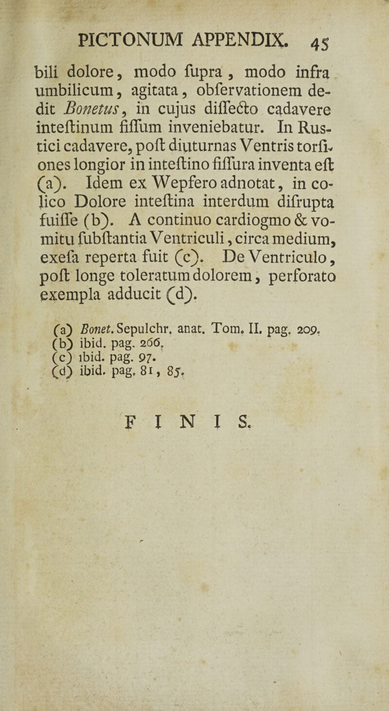bili dolore, modo fupra , modo infra umbilicum, agitata, obfervationem de¬ dit Bonetus, in cujus diffccto cadavere inteftinum fiffum inveniebatur. In Rus¬ tici cadavere, poft diuturnas Ventris torli- ones longior in inteftino fiffura inventa eft (a). Idem ex Wepfero adnotat, in co¬ lico Dolore inteftina interdum difrupta fuiffe (b). A continuo cardiogmo & vo¬ mitu fubftantia Ventriculi, circa medium, exefa reperta fuit (c). De Ventriculo, poft longe toleratum dolorem, perforato exempla adducit (d). (a) Bonet. Sepulchr. anat. Tom, II. pag. 209. (b) ibici, pag. 266. (c) ibid. pag. 97« (d) ibid. pag. 81, 85. FINIS. \