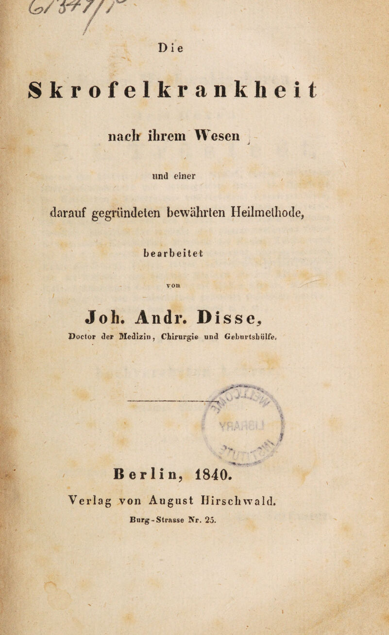 Die 6?/ yty/r / Skrofelkrank lieit nach ihrem Wesen und einer darauf gegründeten bewährten Heilmethode, bearbeitet / von Joli. Andr. Disse, Poctor der Medizin. Chirurgie und Geburtshilfe* / Berlin, 1840. Verlag von August Hirschwald. Burg-Strasse Nr. 25.