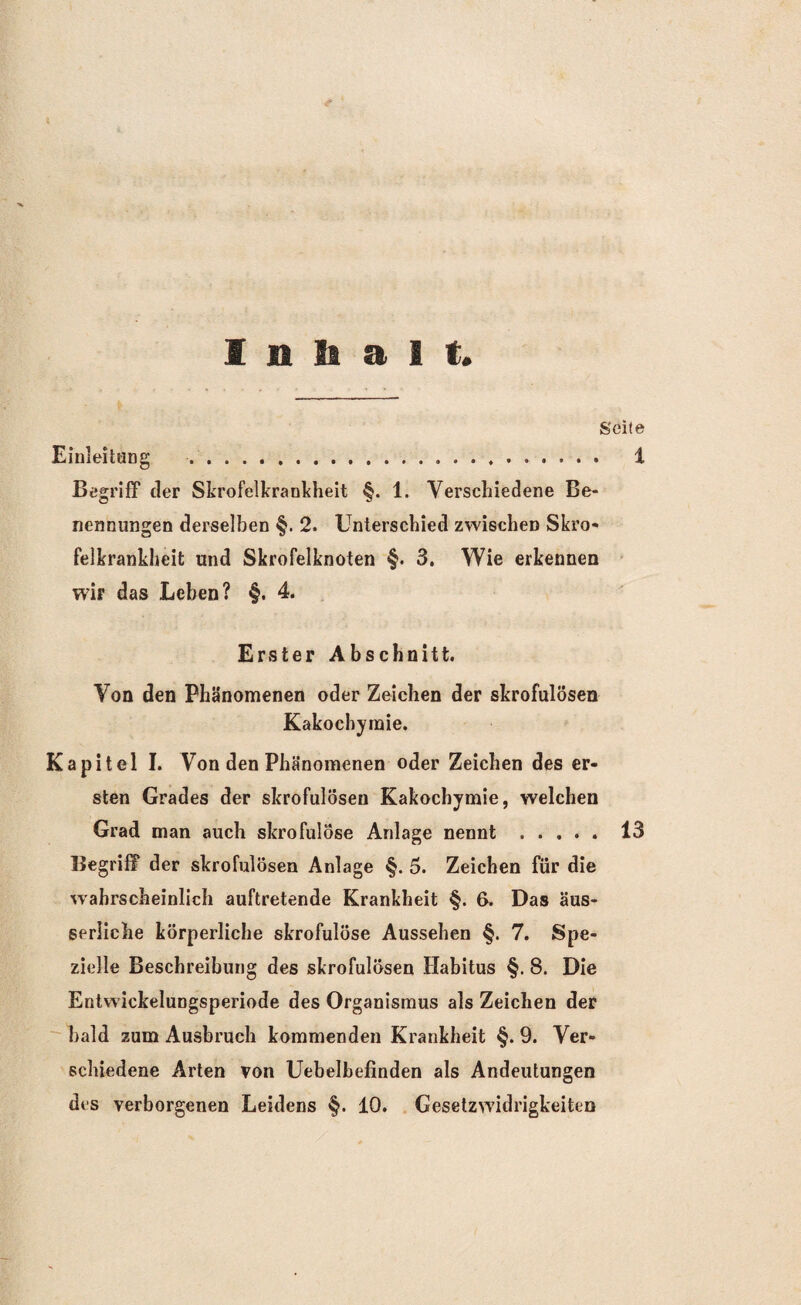 Inhalt, Seite Einleitung . .. 1 Begriff der Skrofelkrankheit §. 1. Verschiedene Be¬ nennungen derselben §. 2. Unterschied zwischen Skro¬ felkrankheit und Skrofelknoten §. 3. Wie erkennen wir das Leben? §. 4. Erster Abschnitt. Von den Phänomenen oder Zeichen der skrofulösen Kakochyinie. Kapitel I. Von den Phänomenen oder Zeichen des er¬ sten Grades der skrofulösen Kakochymie, welchen Grad man auch skrofulöse Anlage nennt.13 Begriff der skrofulösen Anlage §. 5. Zeichen für die wahrscheinlich auftretende Krankheit §. 6. Das äus- serliche körperliche skrofulöse Aussehen §. 7. Spe¬ zielle Beschreibung des skrofulösen Habitus §. 8. Die Entwickelungsperiode des Organismus als Zeichen der bald zum Ausbruch kommenden Krankheit §. 9. Ver¬ schiedene Arten von Uebelbefinden als Andeutungen des verborgenen Leidens §. 10. Gesetzwidrigkeiten