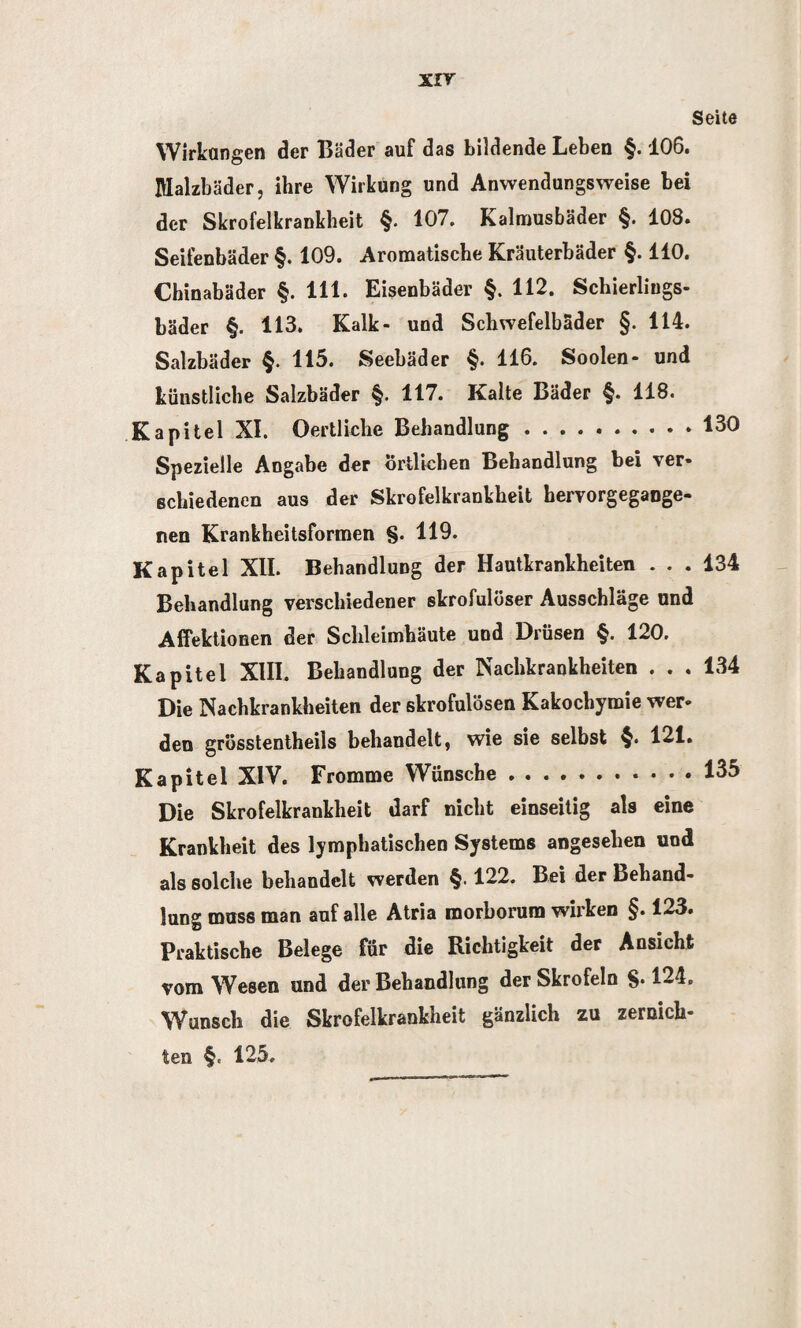 xrr Seite Wirkungen der Bäder auf das bildende Leben §. 106. fllalzbäder, ihre Wirkung und Anwendungsweise bei der Skrofelkrankheit §. 107. Kalmusbäder §. 108. Seifenbäder §. 109. Aromatische Kräuterbäder §. 110. Chinabäder §. 111. Eisenbäder §. 112. Schierliugs- bäder §. 113. Kalk- und Schwefelbäder §. 114. Salzbäder §. 115. Seebäder §. 116. Soolen- und küustliche Salzbäder §. 117. Kalte Bäder §. 118. Kapitel XI. Oertliche Behandlung .130 Spezielle Angabe der Örtlichen Behandlung bei ver¬ schiedenen aus der Skrofelkrankheit hervorgegange¬ nen Krankheitsformen §. 119. Kapitel XII. Behandlung der Hautkrankheiten ... 134 Behandlung verschiedener skrofulöser Ausschläge und Affektionen der Schleimhäute und Drüsen §. 120. Kapitel XIII. Behandlung der Nachkrankheiten . . . 134 Die Nachkrankheiten der skrofulösen Kakochymie wer¬ den grösstentheils behandelt, wie sie selbst §. 121. Kapitel XIV. Fromme Wünsche.135 Die Skrofelkrankheit darf nicht einseitig als eine Krankheit des lymphatischen Systems angesehen und als solche behandelt werden §.122. Bei der Behand¬ lung muss man auf alle Atria morborum wirken §. 123. Praktische Belege für die Richtigkeit der Ansicht vom Wesen und der Behandlung der Skrofeln §• 124. Wunsch die Skrofelkrankheit gänzlich zu zernich¬ ten §e 125.