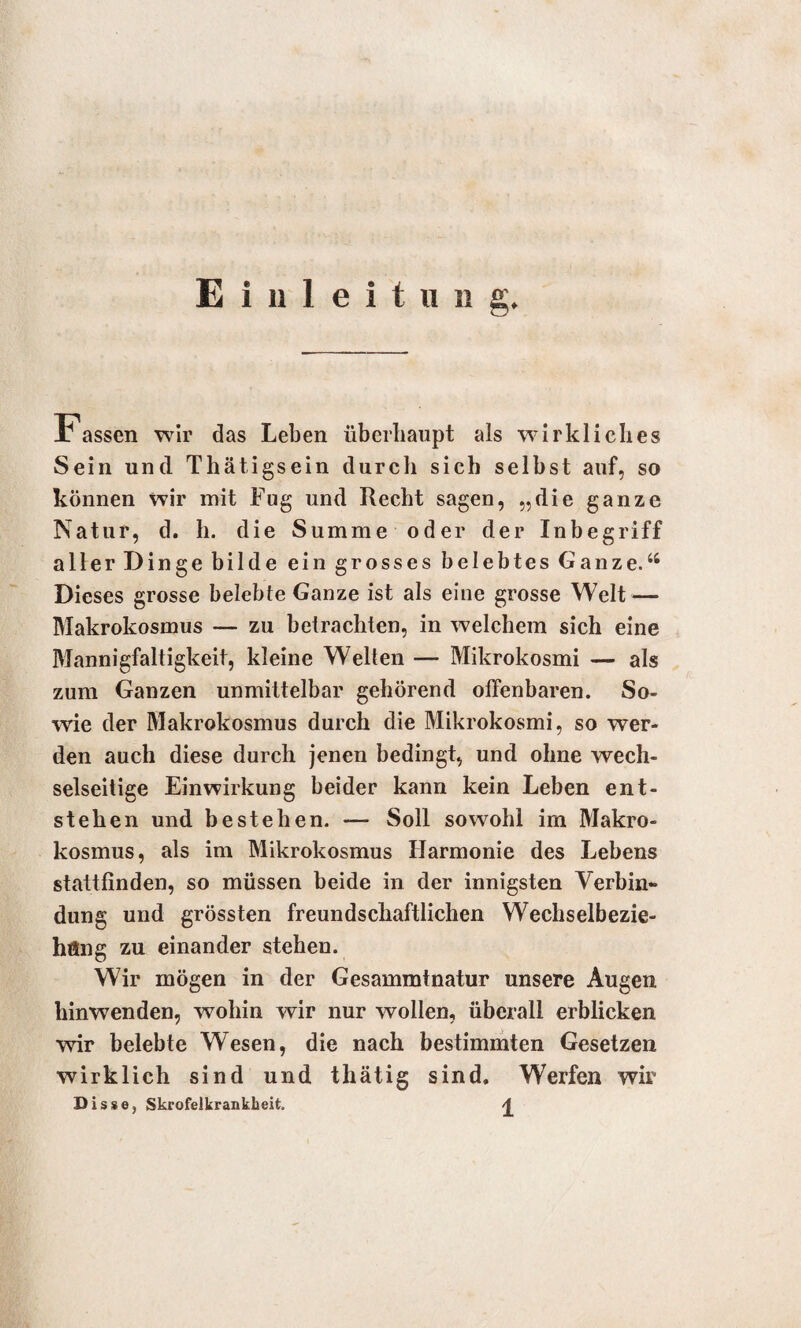 Einleitun Je assen wir das Leben überhaupt als wirkliches Sein und Thätigsein durcli sich selbst auf, so können wir mit Fug und Recht sagen, „die ganze Natur, d. h. die Summe oder der Inbegriff aller Dinge bilde ein grosses belebtes Ganze.“ Dieses grosse belebte Ganze ist als eine grosse Welt — Makrokosmus — zu betrachten, in welchem sich eine Mannigfaltigkeit, kleine Wellen — Mikrokosmi — als zum Ganzen unmittelbar gehörend offenbaren. So¬ wie der Makrokosmus durch die Mikrokosmi, so wer¬ den auch diese durch jenen bedingt, und ohne wech¬ selseitige Einwirkung beider kann kein Leben ent¬ stehen und bestehen. — Soll sowohl im Makro¬ kosmus, als im Mikrokosmus Harmonie des Lebens stattfinden, so müssen beide in der innigsten Verbin¬ dung und grössten freundschaftlichen Wechselbezie¬ hung zu einander stehen. Wir mögen in der Gesammtnatur unsere Augen hinwenden, wohin wir nur wollen, überall erblicken wir belebte Wesen, die nach bestimmten Gesetzen wirklich sind und thätig sind» Werfen wir Disse. Skrofelkrankheit. 4