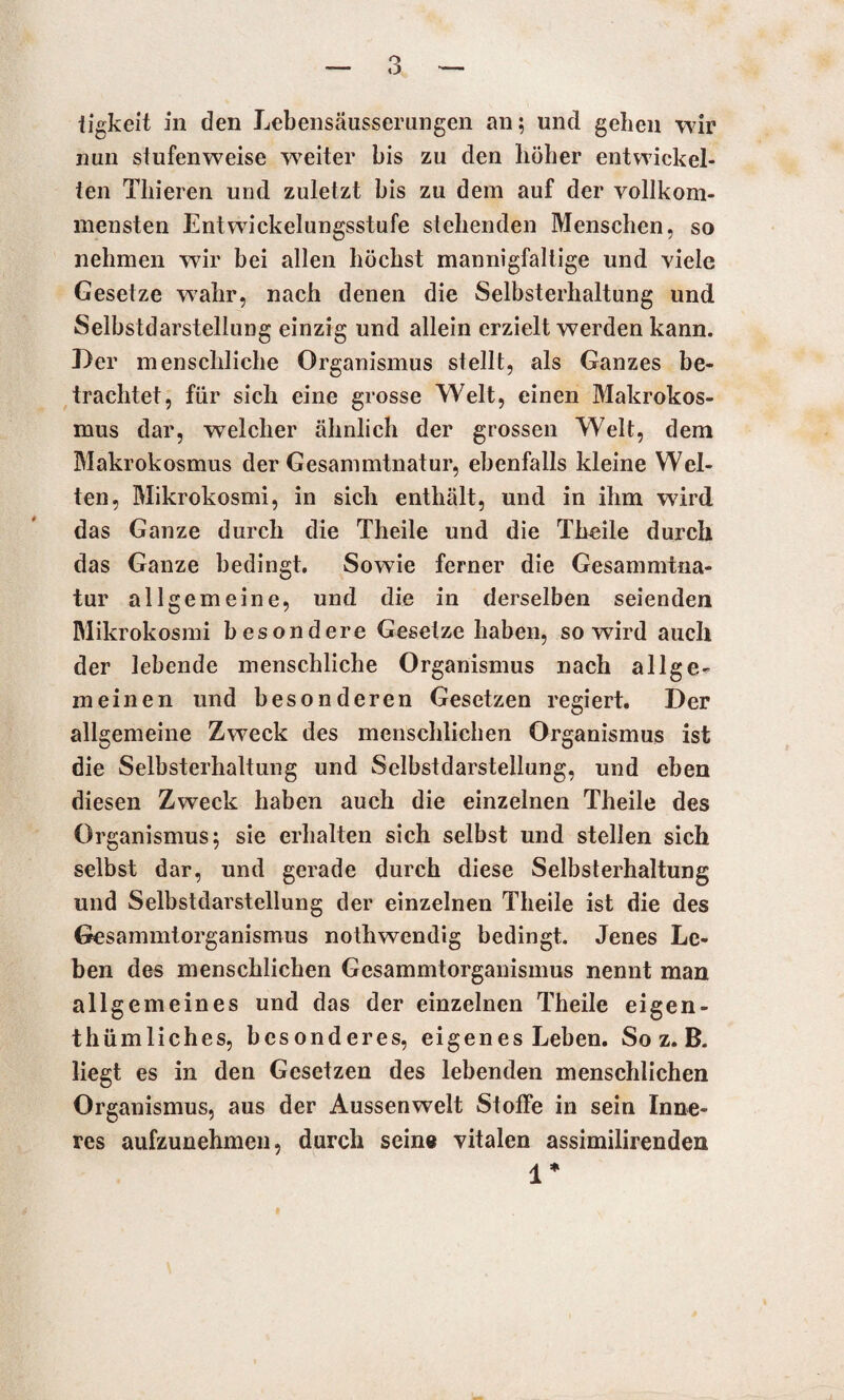 iigkeit in den Lebensäusserungen an; und gehen wir nun stufenweise wreiter bis zu den höher entwickel¬ ten Thieren und zuletzt bis zu dem auf der vollkom¬ mensten Entwickelungsstufe stehenden Menschen, so nehmen wir bei allen höchst mannigfaltige und viele Gesetze w7ahr, nach denen die Selbsterhaltung und Selbstdarstellung einzig und allein erzielt werden kann. Der menschliche Organismus stellt, als Ganzes be¬ trachtet, für sich eine grosse Welt, einen Makrokos¬ mus dar, welcher ähnlich der grossen Welt, dem Makrokosmus der Gesammtnatur, ebenfalls kleine Wel¬ ten, Mikrokosmi, in sich enthält, und in ihm wird das Ganze durch die Theile und die Theile durch das Ganze bedingt. Sowie ferner die Gesammtna¬ tur allgemeine, und die in derselben seienden Mikrokosmi besondere Gesetze haben, so wird auch der lebende menschliche Organismus nach allge¬ meinen und besonderen Gesetzen regiert. Der allgemeine Zweck des menschlichen Organismus ist die Selbsterhaltung und Selbstdarstellung, und eben diesen Zweck haben auch die einzelnen Theile des Organismus; sie erhalten sich selbst und stellen sich selbst dar, und gerade durch diese Selbsterhaltung und Selbstdarstellung der einzelnen Theile ist die des Gesammtorganismus nothwendig bedingt. Jenes Le¬ ben des menschlichen Gesammtorganismus nennt man allgemeines und das der einzelnen Theile eigen¬ tümliches, besonderes, eigenes Leben. So z. B. liegt es in den Gesetzen des lebenden menschlichen Organismus, aus der Aussenwelt Stoffe in sein Inne¬ res aufzunehmen, durch seine vitalen assimilirenden 1* ff