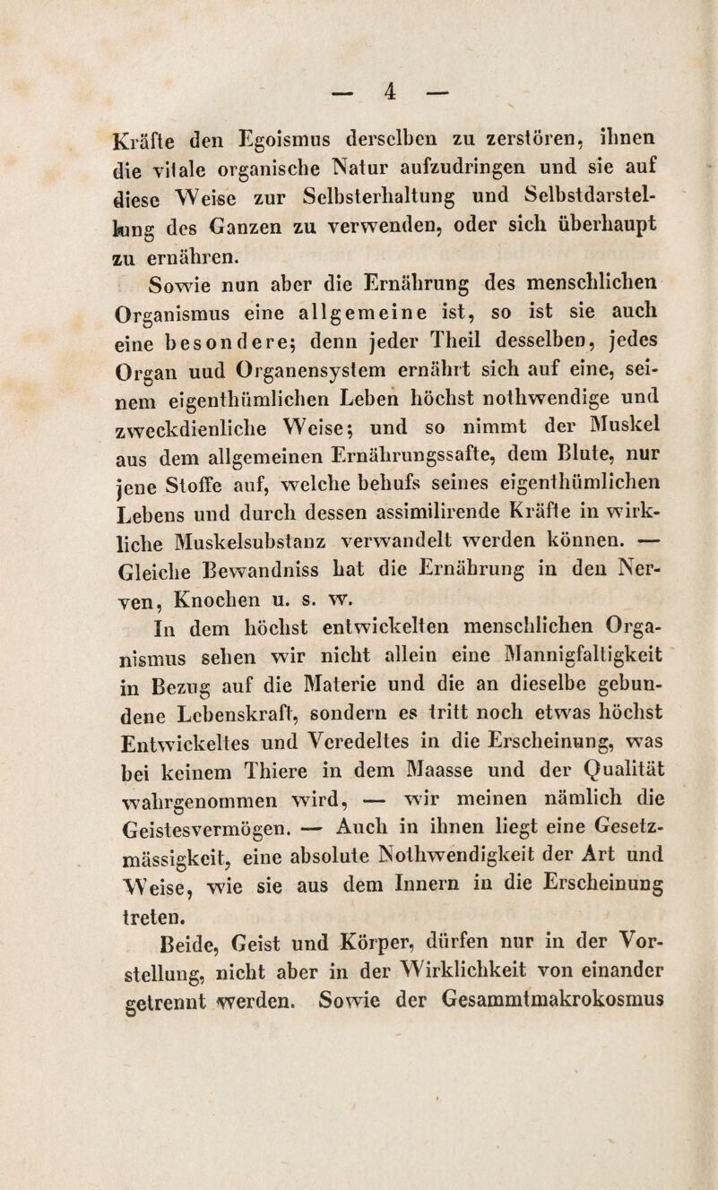 Kräfte den Egoismus derselben zu zerstören, ihnen die vitale organische Natur aufzudringen und sie auf diese Weise zur Selbsterhaltung und Selbstdarstel- king des Ganzen zu verwenden, oder sich überhaupt zu ernähren. Sowie nun aber die Ernährung des menschlichen Organismus eine allgemeine ist, so ist sie auch eine besondere; denn jeder Theil desselben, jedes Organ uud Organensystem ernährt sich auf eine, sei¬ nem eigentümlichen Leben höchst nothwendige und zweckdienliche Weise; und so nimmt der Muskel aus dem allgemeinen Ernährungssafte, dem Blute, nur jene Stoffe auf, welche behufs seines eigentümlichen Lebens und durch dessen assimilirende Kräfte in wirk¬ liche Muskelsubstanz verwandelt werden können. — Gleiche Bewandniss hat die Ernährung in den Ner¬ ven, Knochen u. s. w. In dem höchst entwickelten menschlichen Orga¬ nismus sehen wir nicht allein eine Mannigfaltigkeit in Bezug auf die Materie und die an dieselbe gebun¬ dene Lebenskraft, sondern es tritt noch etwas höchst Entwickeltes und Veredeltes in die Erscheinung, was bei keinem Thiere in dem Maasse und der Qualität wahrgenommen wird, — wir meinen nämlich die Geistesvermögen. — Auch in ihnen liegt eine Gesetz¬ mässigkeit, eine absolute Nothwendigkeit der Art und W eise, wie sie aus dem Innern in die Erscheinung treten. Beide, Geist und Körper, dürfen nur in der Vor¬ stellung, nicht aber in der Wirklichkeit von einander getrennt werden. Sowie der Gesammtmakrokosmus