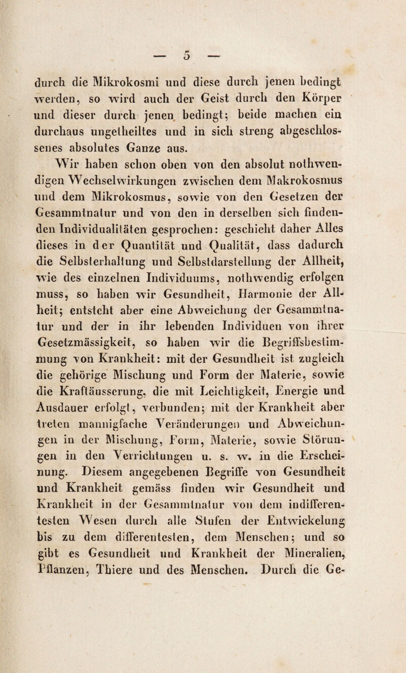 durch die Mikrokosmi und diese durch jenen bedingt werden, so wird auch der Geist durch den Körper und dieser durch jenen bedingt; beide machen ein durchaus ungelheiltes und in sich streng abgeschlos¬ senes absolutes Ganze aus. Wir haben schon oben von den absolut nothwen- digen Wechselwirkungen zwischen dem Makrokosmus und dem Mikrokosmus, sowie von den Gesetzen der Gesammtnalur und von den in derselben sich finden¬ den Individualitäten gesprochen: geschieht daher Alles dieses in der Quantität und Qualität, dass dadurch die Selbsterhaltung und Selbstdarstellung der Allheit, wie des einzelnen Individuums, notliwendig erfolgen muss, so haben wir Gesundheit, Harmonie der All¬ heit; entsteht aber eine Abweichung der Gesammlna- tur und der in ihr lebenden Individuen von ihrer Gesetzmässigkeit, so haben wir die Begriffsbestim¬ mung von Krankheit: mit der Gesundheit ist zugleich die gehörige Mischung und Form der Materie, sowrie die Kraftäusserung, die mit Leichtigkeit, Energie und Ausdauer erfolgt, verbunden; mit der Krankheit aber treten mannigfache Veränderungen und Abweichun¬ gen in der Mischung, Form, Materie, sowie Störun¬ gen in den Verrichtungen u. s. w. in die Erschei¬ nung. Diesem angegebenen Begriffe von Gesundheit und Krankheit gemäss finden wir Gesundheit und Krankheit in der Gesammtnalur von dem indifferen¬ testen Wesen durch alle Stufen der Entwickelung bis zu dem differentesten, dem Menschen; und so gibt es Gesundheit und Krankheit der Mineralien, Pflanzen, Tbiere und des Menschen. Durch die Ge-