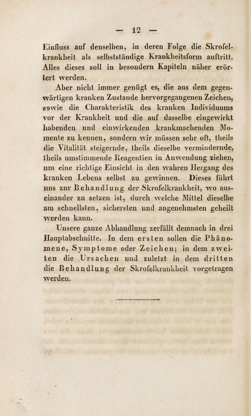 Einfluss auf denselben, in deren Folge die Skrofel- kranklieit als selbstständige Krankheitsform auftritt. Alles dieses soll in besondern Kapiteln näher erör¬ tert. werden. Aber nicht immer genügt es, die aus dem gegen¬ wärtigen kranken Zustande hervorgegangenen Zeichen, sowie die Charakteristik des kranken Individuums vor der Krankheit und die auf dasselbe eingewirkt habenden und einwirkenden krankmachenden Mo¬ mente zu kennen, sondern wir müssen sehr oft, tlieils die Vitalität steigernde, theils dieselbe vermindernde, tlieils umstimmende Reagentien in Anwendung ziehen, um eine richtige Einsicht in den wahren Hergang des kranken Lebens selbst zu gewinnen. Dieses führt uns zur Behandlung der Skrofelkrankheit, wo aus¬ einander zu setzen ist, durch welche Mittel dieselbe am schnellsten, sichersten und angenehmsten geheilt werden kann. Unsere ganze Abhandlung zerfällt demnach in drei Hauptabschnitte. In dem ersten sollen die Phäno¬ mene, Symptome oder Zeichen; in dem zwei¬ ten die Ursachen und zuletzt in dem dritten die Behandlung der Skrofelkrankheit vorgetragen werden.