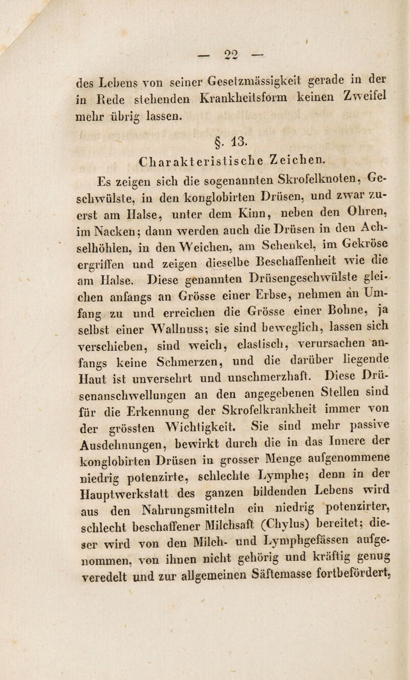 des Lebens von seiner Gesetzmässigkeit gerade in der in Rede siebenden Krankheitsform keinen Zweifel mehr übrig lassen. §• 13. Charakteristische Zeichen. Es zeigen sich die sogenannten Skrofelknoten, Ge¬ schwülste, in den konglobirten Drüsen, und zwar zu¬ erst am Halse, unter dem Kinn, neben den Ohren, im Nacken; dann werden auch die Drüsen in den Ach¬ selhöhlen, in den Weichen, am Schenkel, im Gekröse ergriffen und zeigen dieselbe Beschaffenheit wie die am Halse. Diese genannten Drüsengeschwülste glei¬ chen anfangs an Grösse einer Erbse, nehmen an Um¬ fang zu und erreichen die Grösse einer Bohne, ja selbst einer Wallnuss; sie sind beweglich, lassen sich verschieben, sind weich, elastisch, verursachen an¬ fangs keine Schmerzen, und die darüber liegende Haut ist unversehrt und unschmerzhaft. Diese Drü¬ senanschwellungen an den angegebenen Stellen sind für die Erkennung der Skrofelkrankheit immer von der grössten Wichtigkeit. Sie sind mehr passiv e Ausdehnungen, bewirkt durch die in das Innere der konglobirten Drüsen in grosser Menge aufgenommene niedrig potenzirte, schlechte Lymphe; denn in der Hauptwerkstatt des ganzen bildenden Lebens wird aus den Nahrungsmitteln ein niedrig potenzirter, schlecht beschaffener Milchsaft (Chylus) bereitet; die¬ ser wird von den Milch- und Lymphgefässen aufge- nommen, von ihnen nicht gehörig und kräftig genug veredelt und zur allgemeinen Säftemasse fortbefördert.