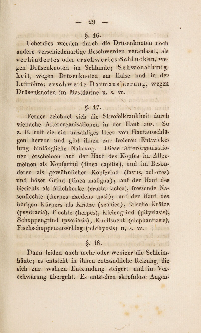 §. 16. Ueberdies werden durch die Drüsenknoten noch andere verschiedenartige Beschwerden veranlasst, als verhindertes oder erschwertes Schlucken, we¬ gen Drüsenknoten im Schlunde; Schwerathmig- keit, wegen Drüsenknoten am Halse und in der Luftröhre; erschwerte Darmausleerung, wegen Drüsenknoten im Mastdarme u. s. w. §• 17. Ferner zeichnet sich die Skrofelkrankheit durch vielfache Afterorganisationen in der Haut aus. So z. B. ruft sie ein unzähliges Heer von Hautaussclilä- gen hervor und gibt ihnen zur freieren Entwicke¬ lung hinlängliche Nahrung. Diese Afterorganisatio¬ nen erscheinen auf der Haut des Kopfes im Allge¬ meinen als Kopfgrind (tinea capitis), und im Beson¬ deren als gewöhnlicher Kopfgrind (favus, acliores) und böser Grind (tinea maligna); auf der Haut des Gesichts als Milchborke (crusta lactea), fressende Na¬ senflechte (herpes exedens nasi); auf der Haut des übrigen Körpers als Krätze (scabies), falsche Krätze (psydracia), Flechte (herpes), Kleiengrind (pityriasis), Schuppengrind (psoriasis), Knollsucht (elephantiasis), Fischschuppenausschlag (ichthyosis) u, s. w. §• 18. Dann leiden auch mehr oder weniger die Schleim¬ häute; es entsteht in ihnen entzündliche Reizung, die sich zur wahren Entzündung steigert und in Ver¬ schwärung übergeht. Es entstehen skrofulöse Augen-