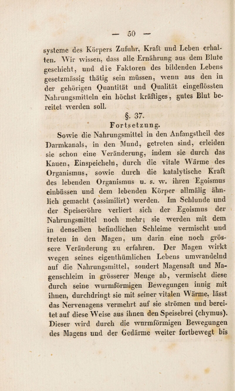 Systeme des Körpers Zufuhr, Kraft und Leben cihal- ten. Wir wissen, dass alle Ernährung aus dem Blute geschieht, und die Faktoren des bildenden Lebens gesetzmässig thätig sein müssen, wenn aus den in der gehörigen Quantität und Qualität eingeflössten Nahrungsmitteln ein höchst kräftiges, gutes Blut be¬ reitet werden soll. §. 37. Fortsetzung. Sowie die Nahrungsmittel in den Anfangstheil des Darmkanals, in den Mund, getreten sind, erleiden sie schon eine Veränderung, indem sie durch das Kauen, Einspeicheln, durch die vitale Wärme des Organismus, sowie durch die katalytische Kraft des lebenden Organismus u. s. w. ihren Egoismus einbüssen und dem lebenden Körper allmälig ähn¬ lich gemacht (assimilirt) werden. Im Schlunde und der Speiseröhre verliert sich der Egoismus der Nahrungsmittel noch mehr; sie werden mit dem in denselben befindlichen Schleime vermischt und treten in den Magen, um darin eine noch grös¬ sere Veränderung zu erfahren. Der Magen wirkt wegen seines eigentümlichen Lebens umwandelnd auf die Nahrungsmittel, sondert Magensaft und Ma¬ genschleim in grösserer Menge ab, vermischt diese durch seine wurmförmigen Bewegungen innig mit ihnen, durchdringt sie mit seiner vitalen Wärme, lässt das Nervenagens vermehrt auf sie strömen und berei¬ tet auf diese W'eise aus ihnen den Speisebrei (chymus). Dieser wird durch die wurmförmigen Bewegungen des Magens und der Gedärme weiter fortbewegt bis