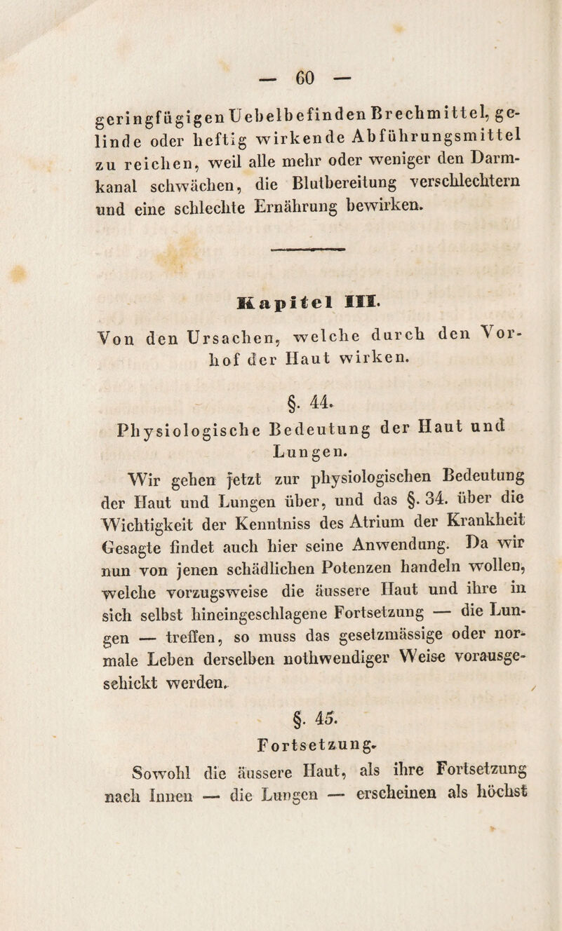 geringfügigen Uebelb e find en Brechmittel, ge¬ linde oder heftig wirkende Abführungsmittel zu reichen, weil alle mehr oder weniger den Darm¬ kanal schwächen, die Blutbereitung verschlechtern und eine schlechte Ernährung bewirken. Kapitel III. Von den Ursachen, welche durch den \ or- hof der Haut wirken. §• 44. Physiologische Bedeutung der Haut und Lun gen. Wir gehen jetzt zur physiologischen Bedeutung der Haut und Lungen über, und das §. 34. über die Wichtigkeit der Kenntniss des Atrium der Krankheit Gesagte findet auch hier seine Anwendung. Da wir nun von jenen schädlichen Potenzen handeln wollen, welche vorzugsweise die äussere Haut und ihre in sich selbst hineingeschlagene Fortsetzung — die Lun¬ gen __ treffen, so muss das gesetzmässige oder nor¬ male Leben derselben nothwendiger Weise vorausge- sehickt werden. §. 4S. Fortsetzung- Sowohl die äussere Haut, als ihre Fortsetzung nach Innen *— die Lungen — erscheinen als höchst