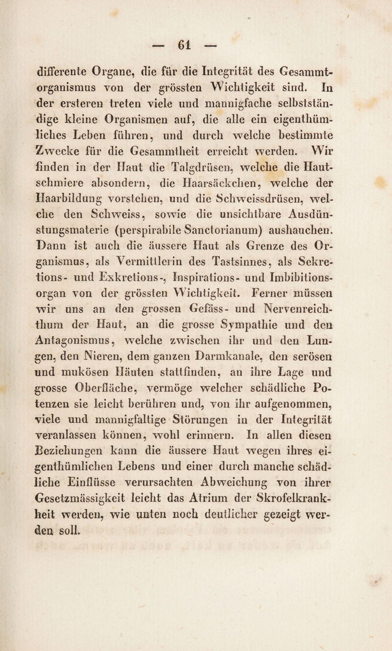 differente Organe, die für die Integrität des Gesammt- organismus von der grössten Wichtigkeit sind. In der ersteren treten viele und mannigfache selbststän- dige kleine Organismen auf, die alle ein eigenthüm- liches Leben führen, und durch welche bestimmte Zwecke für die Gesammtheit erreicht werden. Wir finden in der Haut die Talgdrüsen, welche die Haut¬ schmiere absondern, die Haarsäckchen, welche der Haarbildung vorstchen, und die Sch weissdrüsen, wel¬ che den Schweiss, sowie die unsichtbare Ausdün¬ stungsmaterie (perspirabile Sanctorianum) aushauchen. Dann ist auch die äussere Haut als Grenze des Or¬ ganismus, als Vermittlerin des Tastsinnes, als Sekre¬ tions- und Exkretions-, Inspirations- und Imbibitions¬ organ von der grössten Wichtigkeit. Ferner müssen wir uns an den grossen Gefäss- und Nervenreich- thum der Haut, an die grosse Sympathie und den Antagonismus, welche zwischen ihr und den Lun¬ gen, den Nieren, dem ganzen Darmkanale, den serösen und mukösen Häuten stattfinden, an ihre Lage und grosse Oberfläche, vermöge welcher schädliche Po¬ tenzen sie leicht berühren und, von ihr aufgenommen, viele und mannigfaltige Störungen in der Integrität veranlassen können, wohl erinnern. In allen diesen Beziehungen kann die äussere Haut wegen ihres ei- genthümlichen Lebens und einer durch manche schäd¬ liche Einflüsse verursachten Abweichung von ihrer Gesetzmässigkeit leicht das Atrium der Skrofelkrank¬ heit werden, wie unten noch deutlicher gezeigt wer¬ den soll.