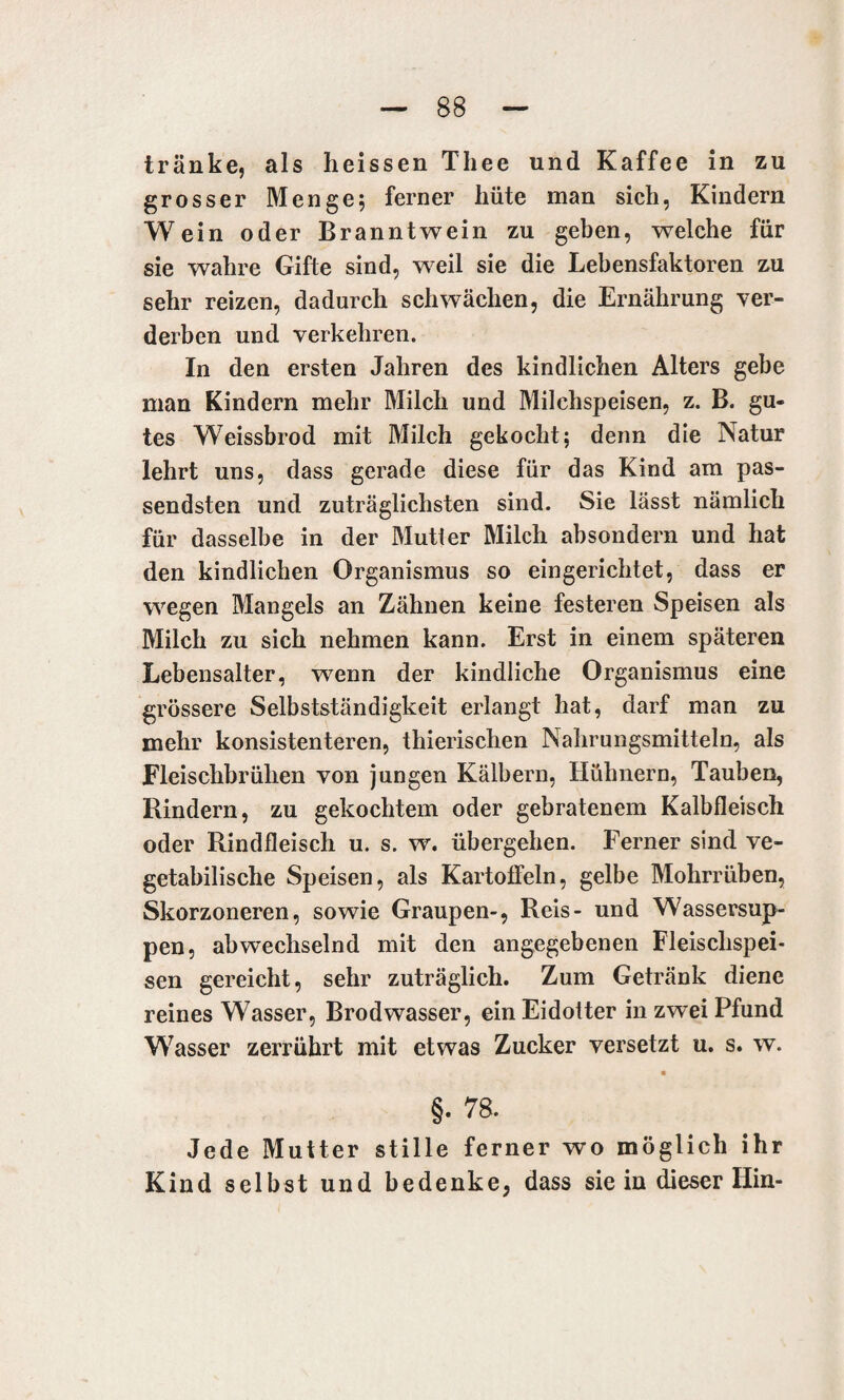 tränke, als heissen Thee und Kaffee in zu grosser Menge; ferner hüte man sich, Kindern Wein oder Branntwein zu geben, welche für sie wahre Gifte sind, weil sie die Lebensfaktoren zu sehr reizen, dadurch schwächen, die Ernährung ver¬ derben und verkehren. In den ersten Jahren des kindlichen Alters gebe man Kindern mehr Milch und Milchspeisen, z. B. gu¬ tes Weissbrod mit Milch gekocht; denn die Natur lehrt uns, dass gerade diese für das Kind am pas¬ sendsten und zuträglichsten sind. Sie lässt nämlich für dasselbe in der Mutter Milch absondern und hat den kindlichen Organismus so eingerichtet, dass er wegen Mangels an Zähnen keine festeren Speisen als Milch zu sich nehmen kann. Erst in einem späteren Lebensalter, wenn der kindliche Organismus eine grössere Selbstständigkeit erlangt hat, darf man zu mehr konsistenteren, thierischen Nahrungsmitteln, als Fleischbrühen von jungen Kälbern, Hühnern, Tauben, Rindern, zu gekochtem oder gebratenem Kalbfleisch oder Rindfleisch u. s. w. übergehen. Ferner sind ve¬ getabilische Speisen, als Kartoffeln, gelbe Mohrrüben, Skorzoneren, sowie Graupen-, Reis- und Wassersup¬ pen, abwechselnd mit den angegebenen Fleischspei¬ sen gereicht, sehr zuträglich. Zum Getränk diene reines Wasser, Brodwasser, ein Eidotter in zwei Pfund Wasser zerrührt mit etwas Zucker versetzt u. s. w. §. 78. Jede Mutter stille ferner wo möglich ihr Kind selbst und bedenke, dass sie in dieser Hin-