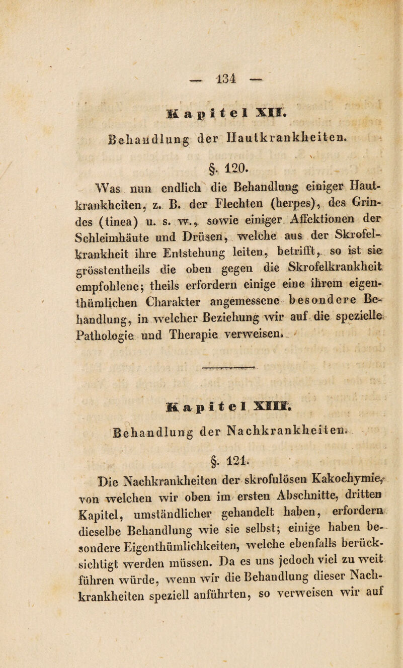 Ii a j> i t e 1 XII. Behandlung der Hautkrankheiten. §. 120. Was nun endlich die Behandlung einiger Haut¬ krankheiten, z. B. der Flechten (herpes), des Grin¬ des (tinea) u. s. w.,. sowie einiger Affektionen der Schleimhäute und Drüsen, welche aus der Skrofel¬ krankheit ihre Entstehung leiten, betrifft, so ist sie grösstentheils die oben gegen die Skrofelkrankheit empfohlene; theils erfordern einige eine ihrem eigen¬ tümlichen Charakter angemessene besondere Be¬ handlung, in welcher Beziehung wir auf die spezielle Pathologie und Therapie verweisen. Kapitel XIII. Behandlung der Nachkrankheiten» §. 121. Die Nachkrankheiten der skrofulösen Kakochymie,- von welchen wir oben im ersten Abschnitte, dritten Kapitel, umständlicher gehandelt haben, erfordern dieselbe Behandlung wie sie selbst; einige haben be¬ sondere Eigentümlichkeiten, welche ebenfalls berück¬ sichtigt werden müssen. Da es uns jedoch viel zu w^eit führen würde, wenn wir die Behandlung dieser Nach¬ krankheiten speziell anführten, so verweisen wir auf