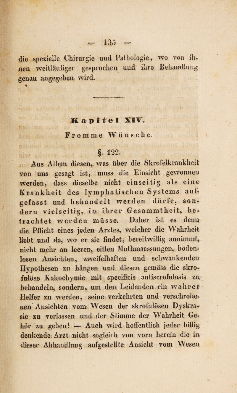 die spezielle Chirurgie und Pathologie, wo von ih¬ nen weitläufiger gesprochen und ihre Behandlung genau angegeben wird. Kapitel XIF. Fromme Wünsche. §. 122. Aus Allem diesen, was über die Skrofelkrankheit von uns gesagt ist, muss die Einsicht gewonnen werden, dass dieselbe nicht einseitig als eine Krankheit des lymphatischen Systems auf¬ gefasst und behandelt werden dürfe, son¬ dern vielseitig, in ihrer Gesammtheit, be- trachtet werden müsse. Daher ist es denn die Pflicht eines jeden Arztes, welcher die Wahrheit liebt und da, wo er sie findet, bereitwillig annimmt, nicht mehr an leeren, eitlen Muthmaassungen, boden¬ losen Ansichten, zweifelhaften und schwankenden Hypothesen zu hängen und diesen gemäss die skro¬ fulöse Kakochymie mit specificis antiscrofulosis zu behandeln, sondern, um den Leidenden ein wahrer Helfer zu werden, seine verkehrten und verschroben nen Ansichten vom Wesen der skrofulösen Dyskra- sie zu verlassen und der Stimme der Wahrheit Ge¬ hör zu geben! — Auch wird hoffentlich jeder billig denkende Arzt nicht sogleich von vorn herein die in dieser Abhandlung aufgestellte Ansicht vom Wesen