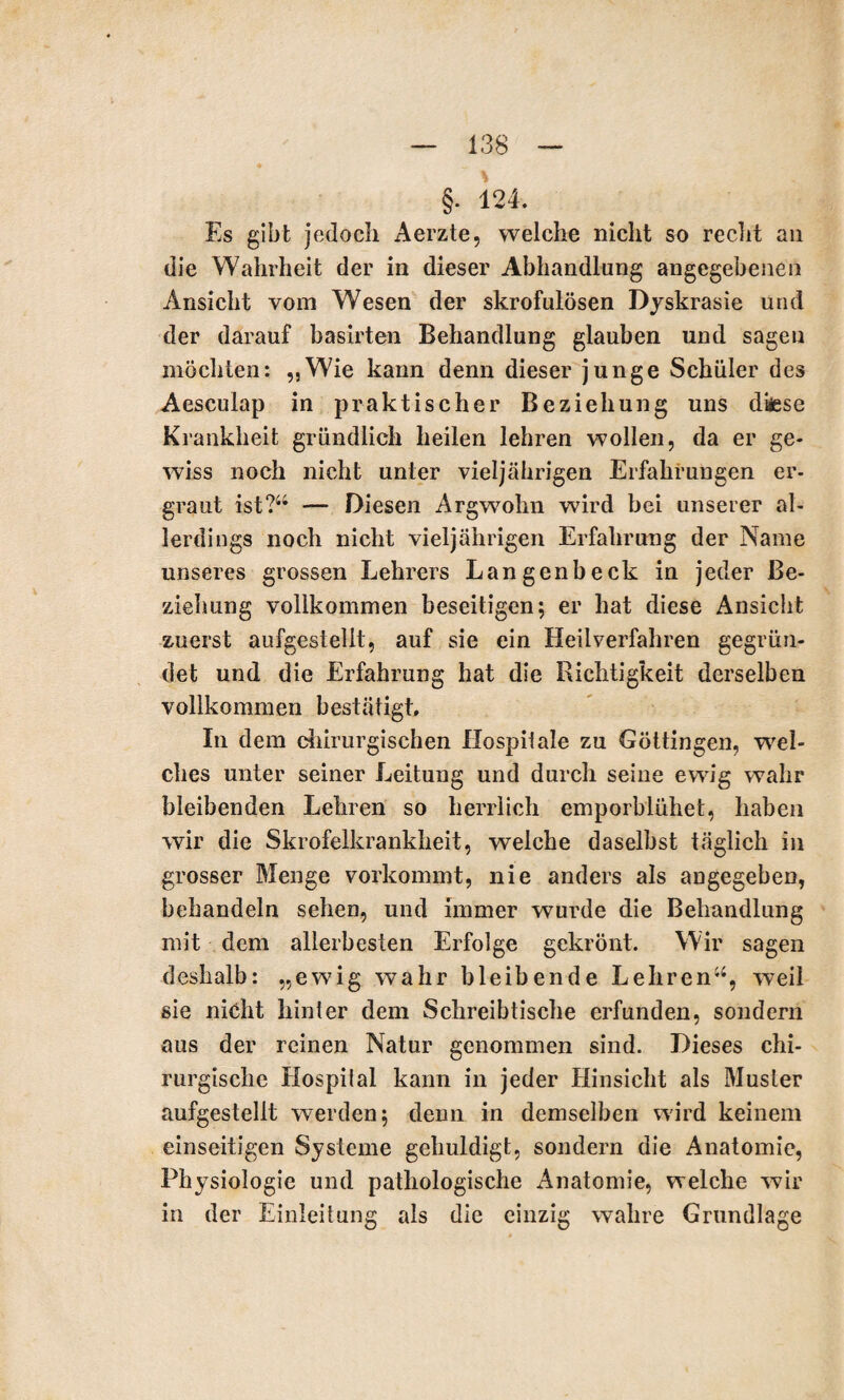§. 124. Es gibt jedoch Aerzte, welche nicht so recht an die Wahrheit der in dieser Abhandlung angegebenen Ansicht vom Wesen der skrofulösen Dyskrasie und der darauf basirten Behandlung glauben und sagen möchten: „Wie kann denn dieser junge Schüler des Aesculap in praktischer Beziehung uns diäese Krankheit gründlich heilen lehren wollen, da er ge¬ wiss noch nicht unter vieljährigen Erfahrungen er¬ graut ist?44 — Diesen Argwohn wird bei unserer al¬ lerdings noch nicht vieljährigen Erfahrung der Name unseres grossen Lehrers Langenbeck in jeder Be¬ ziehung vollkommen beseitigen; er hat diese Ansicht zuerst aufgestellt, auf sie ein Heilverfahren gegrün¬ det und die Erfahrung hat die Richtigkeit derselben vollkommen bestätigt. In dem chirurgischen Hospilale zu Göttingen, wel¬ ches unter seiner Leitung und durch seine ewig wahr bleibenden Lehren so herrlich emporblühet, haben wir die Skrofelkrankheit, welche daselbst täglich in grosser Menge vorkommt, nie anders als angegeben, behandeln sehen, und immer wurde die Behandlung mit dem allerbesten Erfolge gekrönt. Wir sagen deshalb: „ewig wahr bleibende Lehren44, weil sie nicht hinter dem Schreibtische erfunden, sondern aus der reinen Natur genommen sind. Dieses chi¬ rurgische Hospital kann in jeder Hinsicht als Muster aufgestellt werden; denn in demselben wird keinem einseitigen Systeme gehuldigt, sondern die Anatomie, Physiologie und pathologische Anatomie, welche wir in der Einleitung als die einzig wahre Grundlage