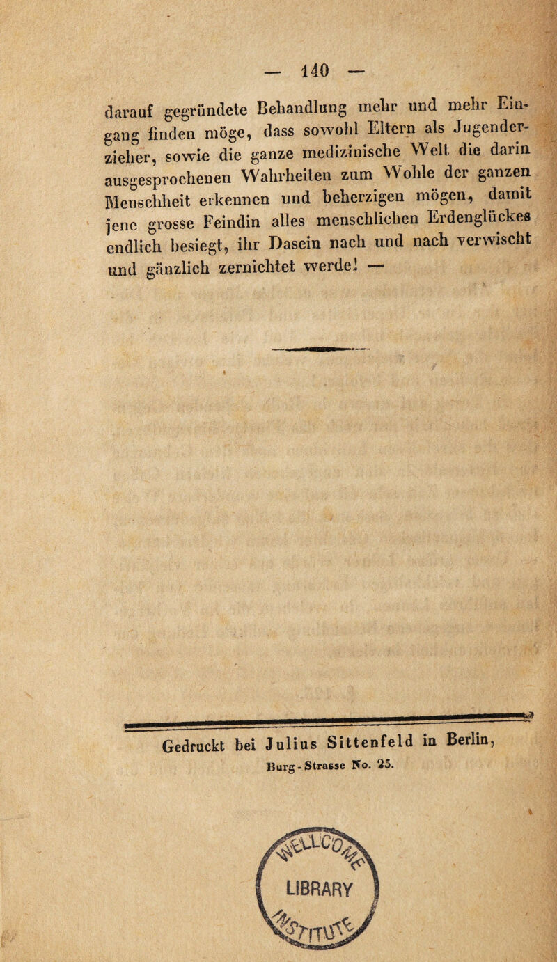 darauf gegründete Behandlung mehr und mehr Ein¬ gang finden möge, dass sowohl Eltern als Jugender¬ zieher, sowie die ganze medizinische Welt die darin ausgesprochenen Wahrheiten zum Wolile der ganzen Menschheit erkennen und beherzigen mögen, damit jene grosse Feindin alles menschlichen Erdenglückes endlich besiegt, ihr Dasein nach und nach verwischt und gänzlich zernichtet werdet — Gedruckt bei Julius Sittenfeld in Berlin, lJurg- Strasse No. 25.