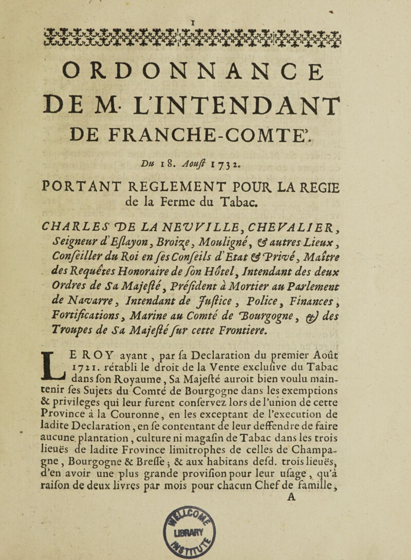 ORDONNANCE DE M LINTENDANT DE FRANCHE-COMTE’. Du i 8. Aoufi 1732. PORTANT REGLEMENT POUR LA REGIE de la Ferme du Tabac. CHARLES DE LA NEVVILLE, CHEVALIER, Seigneur dEflayony Broise, Mouligné y & autres Lieux y Conjeiller du Roi en fesConfeils dEtat & Drivéy Maître des Requêtes Honoraire de fon Hôtel, Intendant des deux Ordres de Sa Majefié y T?ré[ident a Mortier au Parlement de Navarre y Intendant de fuftice y Police y Finances y Fortifications y Marine au Comté de Bourgogne y çf des Troupes de Sa Majefié fur cette Frontière. LEROY ayant , par fa Déclaration du premier Août 1721. rétabli le droit de la Vente excluuve du Tabac dans fon Royaume, Sa Majefté auroit bien voulu main¬ tenir fes Sujets du Comté de Bourgogne dans les exemptions & privilèges qui leur furent confervez lors de Punion de cette Province à la Couronne, en les exceptant de l’execution de ladite Déclaration, en fe contentant de leur deffendre de faire aucune, plantation , culture ni magafin de Tabac dans les trois lieuës de ladite Frovince limitrophes de celles de Champa¬ gne , Bourgogne & BrelTe $ &; aux habitans defd. trois lieues, d’en avoir une plus grande provifion pour leur ufage, qu’à raifon de deux livres par mois pour chacun Chef de famille, A