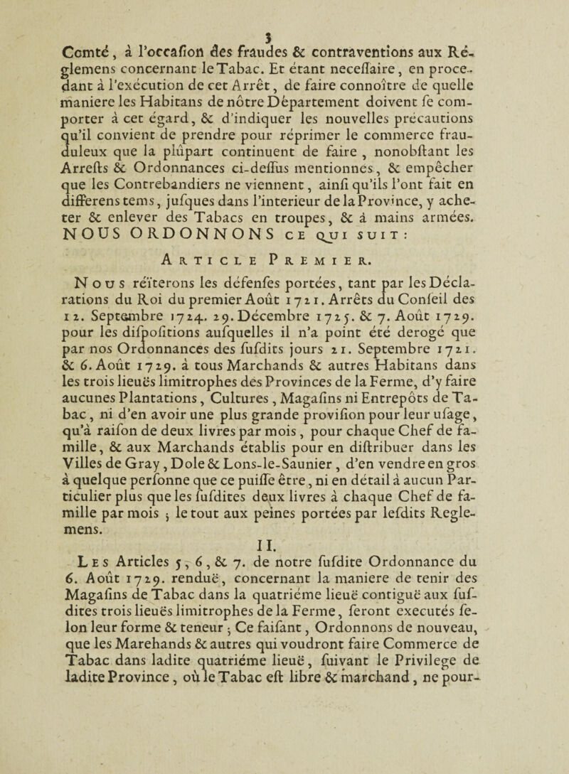 Comté, à l’occafion des fraudes & contraventions aux Ré- glemens concernant leTabac. Et étant necellaire, en proce-, dant à l’exécution de cet Arrêt, de faire connoître de quelle maniéré les Habitans de nôtre Département doivent fe com¬ porter à cet égard, &: d’indiquer les nouvelles précautions qu’il convient de prendre pour réprimer le commerce frau¬ duleux que la plupart continuent de faire , nonobftant les Arrefts & Ordonnances ci-defius mentionnes, êc empêcher que les Contrebandiers ne viennent, ainfi qu’ils l’ont fait en differens tems, jufques dans Pin teneur de la Province, y ache¬ ter & enlever des Tabacs en troupes, êc à mains armées. NOUS ORDONNONS ce qui suit: Article Premier. Nous réitérons les défenfes portées, tant par les Décla¬ rations du Roi du premier Août 1711. Arrêts du Conleil des 12. Septembre 1724. 29.Décembre 1725. &: 7. Août 1729. pour les difpoûtions aufquelles il n’a point été dérogé que par nos Ordonnances des fufdits jours 21. Septembre 1721. & 6. Août 1729. à tous Marchands & autres Habitans dans les trois lieues limitrophes des Provinces de la Ferme, d’y faire aucunes Plantations, Cultures, Magafins ni Entrepôts de Ta¬ bac , ni d’en avoir une plus grande provifion pour leur ufage, qu’à raifon de deux livres par mois, pour chaque Chef de fa¬ mille, & aux Marchands établis pour en diftribuer dans les Villes de Gray, Dole ôc Lons-le-Saunier, d’en vendre en gros à quelque perfonne que ce puifie être, ni en détail à aucun Par¬ ticulier plus que les iufdites deux livres à chaque Chef de fa¬ mille par mois * le tout aux peines portées par lefdits Regle- mens. n. Les Articles 5, 6, &. 7. de notre fufdite Ordonnance du 6. Août 1729. rendue, concernant la maniéré de tenir des Magafins de Tabac dans la quatrième lieue contiguë aux fuf- dites trois lieues limitrophes delà Ferme, feront exécutés fé¬ lon leur forme &. teneur ^ Ce faifant, Ordonnons de nouveau, que les Marchands & autres qui voudront faire Commerce de Tabac dans ladite quatrième lieuë, fuivant le Privilège de ladite Province, où le Tabac eft libre ôc marchand, ne pour-