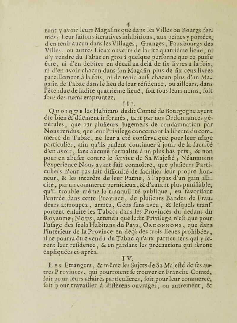 ront y avoir leurs Magafins que dans les Villes ou Bourgs fer¬ més 5 Leur faifons itératives inhibitions, aux peines y portées, d'en tenir aucun dans les Villages , Granges, Fauxbourgs des Villes, ou autres Lieux ouverts de ladite quatrième lieue, ni d’y vendre du Tabac en gros à quelque perlonneque ce puilTe être, ni d’en débiter en détail au delà de lîx livres à la fois, ni d’en avoir chacun dans fon Magafin plus de lîx cens livres pareillement à la fois, ni de tenir auffi chacun plus d’un Ma¬ gafin de Tabac dans le lieu de leur réfidence, ou ailleurs, dans l’étendue de ladite quatrième lieuë , foit fous leurs noms, foit fous des noms empruntez. III. Qu o i qjj E les Habitans dudit Comté de Bourgogne ayent été bien de dûëment informés, tant par nos Ordonnances gé¬ nérales , que par plufieurs Jugemens de condamnation par Nous rendus, que leur Privilège concernant la liberté du com¬ merce du Tabac, ne leur a été confervéque pour leur ufage particulier, afin qu’ils pullent continuer à joüir de la faculté d’en avoir, fans aucune formalité à un plus bas prix , de non Îiour en abufer contre le fervice de Sa Majefté j Néanmoins ’experience Nous ayant fait connoître, que plufieurs Parti¬ culiers n’ont pas fait difficulté de facrifier leur propre hon¬ neur, de les interets de leur Patrie, à l’appas d’un gain illi¬ cite , par un commerce pernicieux, de d’autant plus puniffable, qu’il trouble même la tranquillité publique , en favorifant l’entrée dans cette Province, de plufieurs Bandes de Frau¬ deurs attroupez , armez, Gens fans aveu , de lefquels tranf- portent enfuite les Tabacs dans les Provinces du dedans du Royaume ; Nous , attendu que ledit Privilège n’eft que pour l’ufage des feuls Habitans du Pays, Ordonnons , que dans l’interieur de la Province en deçà des trois lieuës prohibées, il ne pourra être vendu du Tabac qu’aux particuliers qui y fe¬ ront leur refidence, de en gardant les précautions qui feront expliquées ci-après* IV. Les Etrangers, de même les Sujets de Sa Majefté de fes ai*- tres P rovinces, qui pourroient fe trouver en Franche-Comté, foit pour leurs affaires particulières, foit pour leur commerce, foit p our travailler à differens ouvrages, ou autrement, de