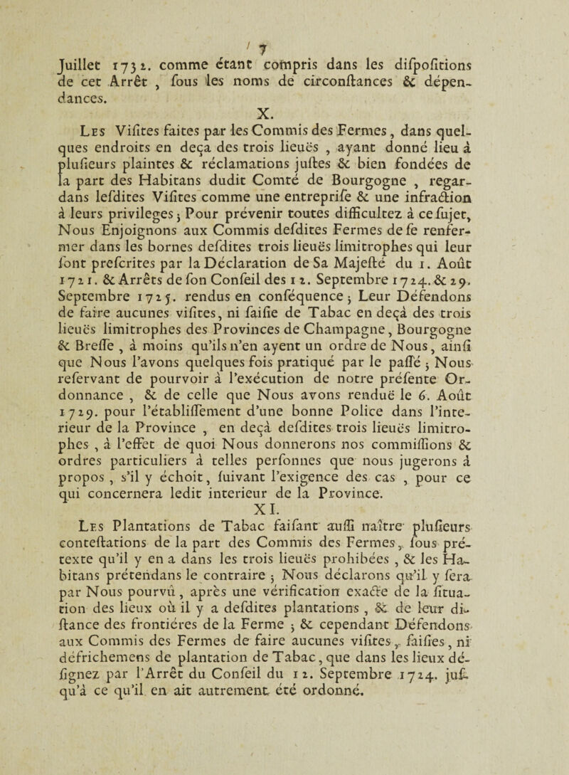 Juillet 1731. comme étant compris dans les difpofitions de cet Arrêt , fous les noms de circonflances 8c dépen¬ dances. X. Les Vifites faites par les Commis des Fermes, dans quel¬ ques endroits en deçà des trois lieues , ayant donné lieu à piufieurs plaintes &; réclamations jufles 8c bien fondées de la part des Habitans dudit Comté de Bourgogne , regar- dans lefdites Vilîtes comme une entreprife 8c une infradion à leurs privilèges 3 Pour prévenir toutes difficultez à cefujet. Nous Enjoignons aux Commis defdites Fermes defe renfer¬ mer dans les bornes defdites trois lieues limitrophes qui leur font prefcrites par la Déclaration de Sa Majeflé du 1. Août 1721. Ôc Arrêts de fon Confeil des 11. Septembre 1724.& 29. Septembre 1725. rendus en conféquence 3 Leur Défendons de faire aucunes vifites, ni fai fie de Tabac en deçà des trois lieues limitrophes des Provinces de Champagne, Bourgogne 8c BrefiTe , à moins qu’ils n’en ayent un ordre de Nous, ainfi que Nous l’avons quelques fois pratiqué par le pafîé 3 Nous^ refervant de pourvoir à l’exécution de notre préfente Or¬ donnance , 8c de celle que Nous avons rendue le 6. Août 1729. pour l’établifiement d’une bonne Police dans l’inte- rieur de la Province , en deçà defdites trois lieues limitro¬ phes , à l’effet de quoi Nous donnerons nos commifiîons 8c ordres particuliers à telles perfonnes que nous jugerons à propos , s’il y échoit, fuivant l’exigence des cas , pour ce qui concernera ledit intérieur de la Province. X L Les Plantations de Tabac faifant auffi naître- piufieurs conteflations de la part des Commis des Fermes,, fous pré¬ texte qu’il y en a dans les trois lieues prohibées , 8c les Ha- bitans prétendans le contraire 3 Nous déclarons qu’il y fera par Nous pourvu, après une vérification exaéle de la fitua- cion des lieux où il y a defdites plantations , §t. de leur di« fiance des frontières de la Ferme 3 8c cependant Défendons- aux Commis des Fermes de faire aucunes vifites ,.. faifies, ni défrichemens de plantation de Tabac, que dans les lieux dé- fignez par l’Arrêt du Confeil du 12. Septembre 1724. jufL qu’à ce qu’il en ait autrement été ordonné.