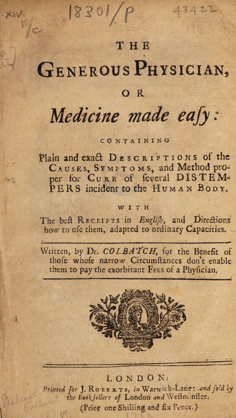 Generous Physician, O FL Medicine made eafy: CO NTAINXNG Plain and exa£t Descriptions of the Causes, Symptoms, and Method prd~ per for Cure of federal D 1ST EM* PER5 incident to the Human Body. WITH The bell Receipts in Englijh, and Directions how to ufe them, adapted to ordinary Capacities. _ Written, by Dr. CGLBAT!CHy for the Benefit of thofe whofe narrow Circumflances don’t enable them to pay the exorbitant Fees of a Phyfician. LONDON: Printed for J. Ro mrt a, hi Warwick-Lane; and fold ly the BooJ^fellers of London and Weftminlte. (Price one Shilling and fix Pence.}