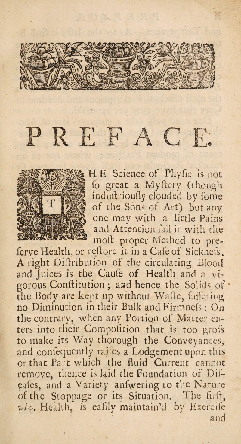 HE S cience oi Phyfic is not fo great a My fiery (though induftrioufly clouded by fome of the Sons of Art) but any one may with a little Pains and Attention fall in with the moil proper Method to pre- ferve Health, or reftore it in a Cafe of Sicknefs. A right Diilribution of the circulating Blood and Juices is the Caufe of Health and a vi¬ gorous Conftitution ; aad hence the Solids of' the Body are kept up without Walk, fullering no Diminution in their Bulk and Firmnefs: On the contrary, when any Portion of Matter en¬ ters into their Composition that is too grofs to make its Way thorough the Conveyances, and confequently raifes a Lodgement upon this or that Fart which the fluid Current cannot remove, thence is laid the Foundation of Dif- eafes, and a Variety anfwering to the Nature of th e Stoppage or its Situation. The full, viz. Health, is eaiily maintain’d by Exercife and