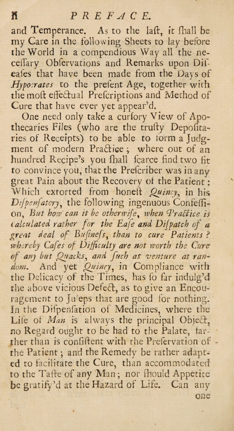 and Temperance. As to the laft, it fiiall be my Care in the following Sheets to lay before the World in a compendious Way all the ne- ceflary Obfervations and Remarks upon Dif- eales that have been made from the Davs of ■j Hypo crates to the prefent Age, together with the moft effectual Prefcriptions and Method of Cure that have ever yet appear’d. One need only take a curfory View of Apo¬ thecaries Files (who are the trufty Deposita¬ ries of Receipts) to be able to form a Judg¬ ment of modern P raff ice ; where out of an hundred Recipe’s you fhall Scarce find two fit to convince you, that the Prefcriber was in any great Pain about the Recovery of the Patient: Which extorted from honell Quincy, in his Dtfpenfatcry, the following ingenuous Confeffi- on, But how' can it be otherwifef when Practice is calculated rather for the Eaje and Difpatch of a great deal of Bufinefs, than to cure Patients ? whereby Cafes of Difficulty are not worth the Cure of any but Quacks, and fuch as venture at ran¬ dom. And yet Quincy, in Compliance with the Delicacy of the Times, has fo far indulg’d the above vicious Defecf, as to give an Encou¬ ragement to Juleps that are good for nothing. In the Difpenfation of Medicines, where the Life of Man is always the principal Object, no Regard ought to be had to the Palate, far¬ ther than is confilfent with the Prefervation of - the Patient; and the Remedy be rather adapt¬ ed to facilitate the Cure, than accommodated to the Tatte of any Man ; nor fhould Appetite be gratify’d at the Hazard of Life. Can any one
