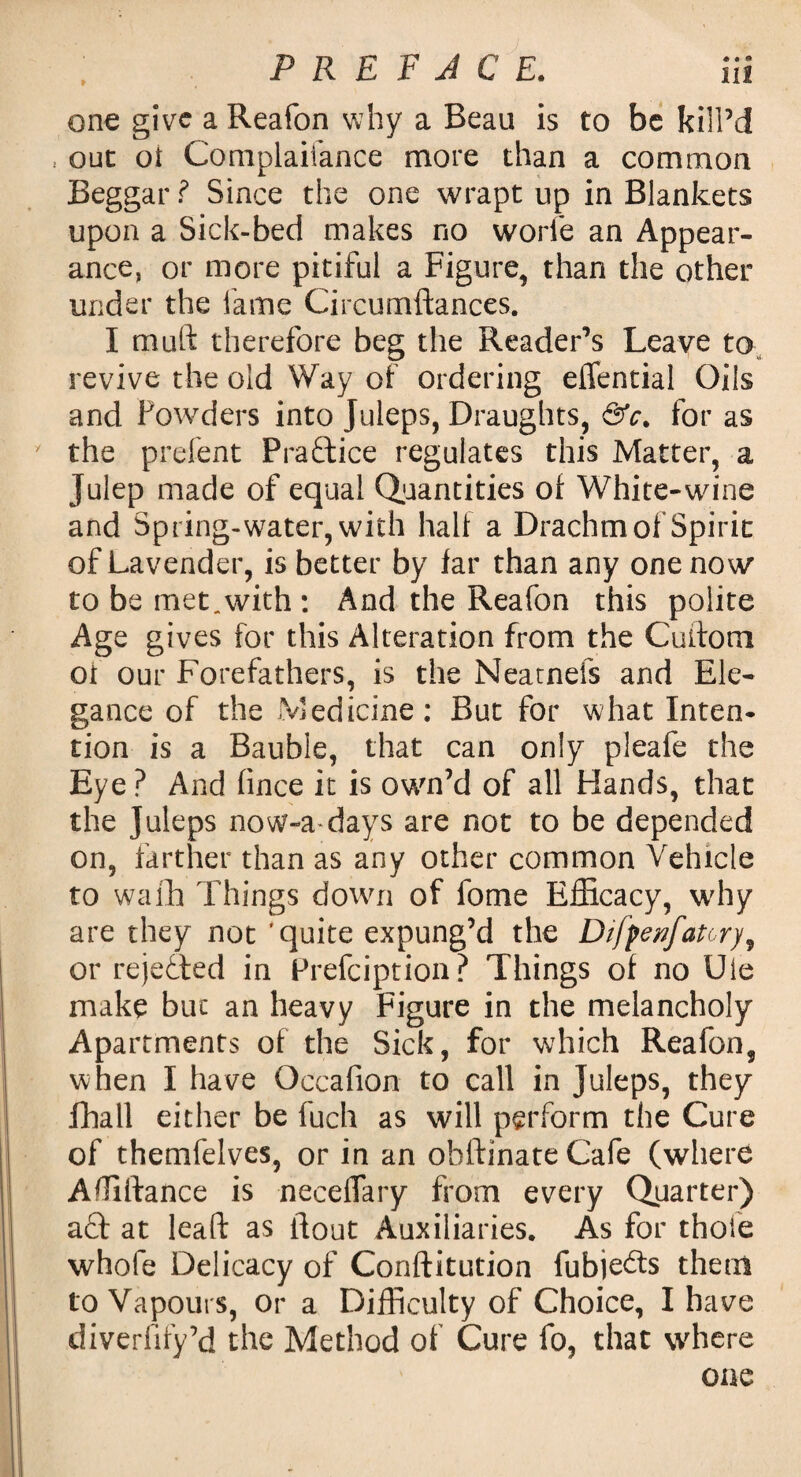 one give a Reafon why a Beau is to be kill’d , out oi Complaifance more than a common Beggar ? Since the one wrapt up in Blankets upon a Sick-bed makes no worfe an Appear¬ ance, or more pitiful a Figure, than the other under the fame Circumftances. I muft therefore beg the Reader’s Leave to revive the old Way of ordering eflential Oils and Powders into Juleps, Draughts, &c. for as y the prefent Practice regulates this Matter, a Julep made of equal Quantities of White-wine and Spring-water, with half a Drachm of Spirit of Lavender, is better by far than any one now to be met.with : And the Reafon this polite Age gives for this Alteration from the Cuitom ot our Forefathers, is the Neatnefs and Ele¬ gance of the Medicine: But for what Inten¬ tion is a Bauble, that can only pleafe the Eye ? And fince it is own’d of all Hands, that the Juleps now-a days are not to be depended on, farther than as any other common Vehicle to wafh Things down of fome Efficacy, why are they not 'quite expung’d the Difpenfatory, or rejetted in Prefciption? Things of no Die make but an heavy Figure in the melancholy Apartments of the Sick, for which Reafon, when I have Occafion to call in Juleps, they fhall either be fuch as will perform the Cure of themfelves, or in an obftinate Cafe (where Affiftance is neceflary from every Quarter) act at lead: as flout Auxiliaries. As for thole whole Delicacy of Conftitution fubje&s them to Vapours, or a Difficulty of Choice, I have diverfify’d the Method of Cure fo, that where one