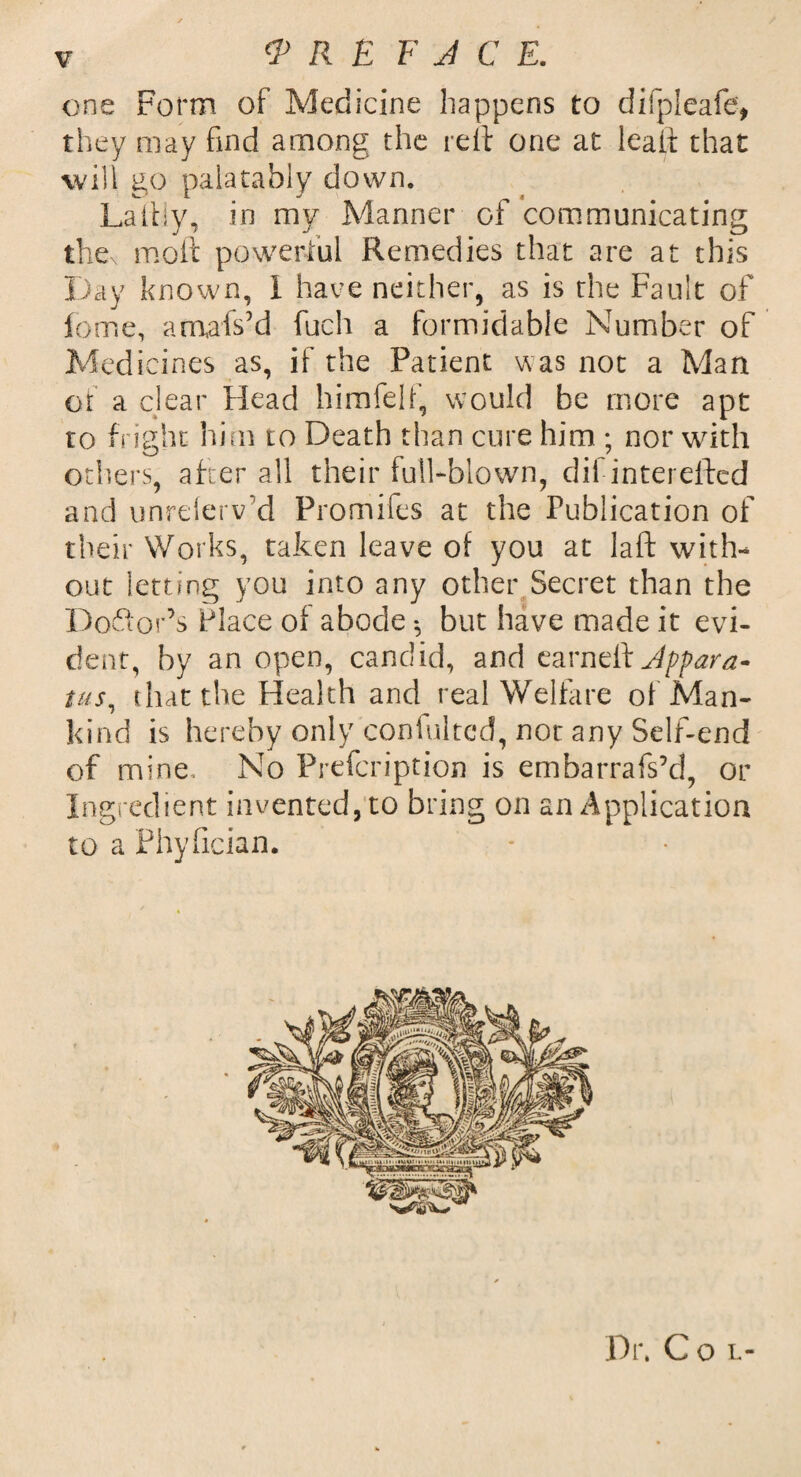 one Form of Medicine happens to difpleafe, they may find among the reft one at leaft that will go palatably down. La illy, i n my Manner of communicating thex moft powerful Remedies that are at this Day known, I have neither, as is the Fault of feme, amafsYi fuch a formidable Number of Medicines as, if the Patient was not a Man of a clear Head himfelf, would be more apt to fright him to Death than cure him ; nor with others, after all their full-blown, dii interefted and unrelerv'd Promifes at the Publication of their Works, taken leave of you at laft with¬ out letting you into any other Secret than the Doftor’s Place of abode *, but have made it evi¬ dent, by an open, candid, and earndik Appara¬ tus, that the Health and real Welfare of Man¬ kind is hereby only coniultcd, nor any Self-end of mine. No Prefcription is embarrafs’d, or Ingredient invented, to bring on an Application to a Phyfician. Dr, Col-