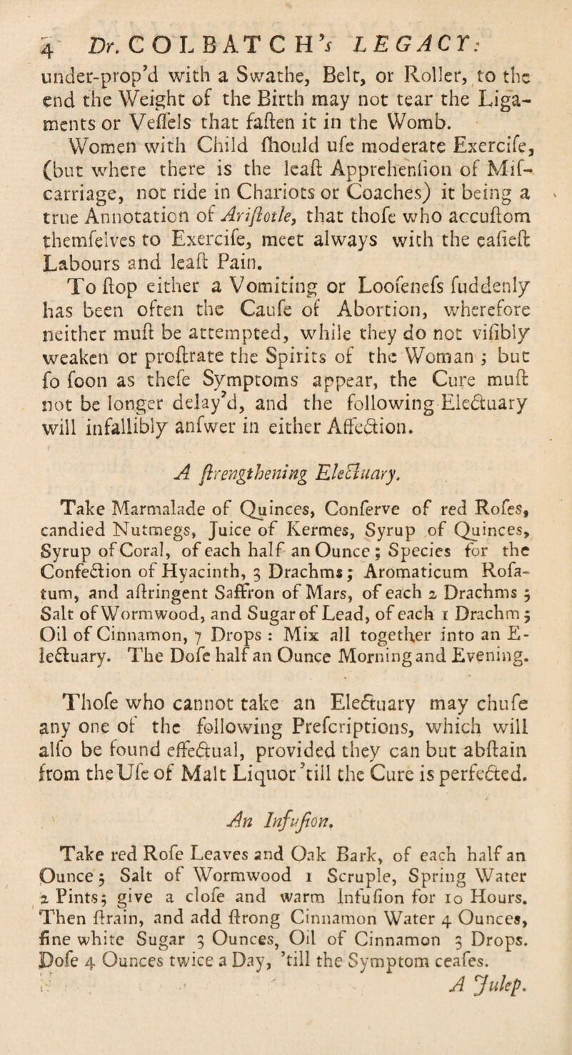 under-prop’d with a Swathe, Belt, or Roller, to the end the Weight of the Birth may not tear the Liga¬ ments or Veffels that faften it in the Womb. Women with Child fhould ufe moderate Exercife, (but where there is the lead: Apprehenfion of Mif- carriage, not ride in Chariots or Coaches) it being a true Annotation of Ariftotle, that thofe who accudom themfelves to Exercife, meet always with the cafieft Labours and lead Pain. To dop either a Vomiting or Loofenefs fuddenly has been often the Caufe of Abortion, wherefore neither mud be attempted, while they do not vifibly weaken or prodrate the Spirits of the Woman ; but fo foon as thefe Symptoms appear, the Cure mud not be longer delay’d, and the following Eledtuary will infallibly anfwer in either AffeQion. A ftrengthening Elecluary. Take Marmalade of Quinces, Conferve of red Rofes, candied Nutmegs, Juice of Kermes, Syrup of Quinces, Syrup of Coral, of each half an Ounce ; Species fur the Confection of Hyacinth, 3 Drachms; Aromaticum Rofa- ium, and adringent Saffron of Mars, of each 2 Drachms 3 Salt of Wormwood, and Sugar of Lead, of each 1 Drachm; Oil of Cinnamon, 7 Drops : Mix all together into an E- le&uary. The Dofe half an Ounce Morning and Evening. Thofe who cannot take an Electuary may chufe any one ot the following Prefcriptions, which will alfo be found effectual, provided they can but abdain from theUfe of Malt Liquor'till the Cure is perfected. An Infufion. Take red Rofe Leaves and Oak Bark, of each half an Ounce 5 Salt of Wormwood 1 Scruple, Spring Water 2 Pints; give a dole and warm Infufion for 10 Hours. Then drain, and add drong Cinnamon Water 4 Ounces, fine white Sugar 3 Ounces, Oil of Cinnamon 3 Drops. Dofe 4 Ounces twice a Day, ’till the Symptom ceafes. A Julep-