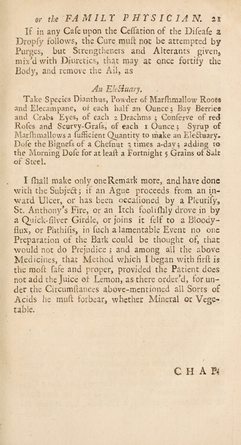 If in any Cafe upon the Ceffation of the Bifeafe a Dropfy follows, the Cure mud not be attempted by Purges, but Strengthened and Alterants given^ mix’d with Diuretics, that may at once fortify the Body, and remove the Ail, as An Etc Shuary. Take Species Dianthus, Powder of Marfhmallow Roots and Elecampane, of each half an Ounce 5 Bay Berries and Crabs Eyes, of each 2 Drachms $ Conferve of red Rofes and Scurvy-Grafs, of each 1 Ounce 5 Syrup of Marfhmallows a Efficient Quantity to make an EleCttiary. Dofe the Bignefs of a Chefnut 9 times a-day $ adding to the Morning Dofe for at lead a Fortnight 5 Grains of Sak of Steel. I (hall make only one Rem ark more, and have done with the Subject; if an Ague proceeds from an in¬ ward Ulcer, or has been occaiioned by a Pleurify, St. Anthony’s Fire, or an Itch food (lily drove in by a Quick-filver Girdle, or joins it felf to a Bloody- flux, or Phthifis, in fuch a lamentable Event no one Preparation of the Bark could be thought of, that would not do Prejudice ; and among all the above Medicines, that Method which I began with firfl: is the raoft fafe and proper, provided the Patient does not add the juice of Lemon, as there order’d, for un¬ der the Circumftances above-mentioned ail Sorts of Acids he muft forbear, whether Mineral or Vege¬ table.