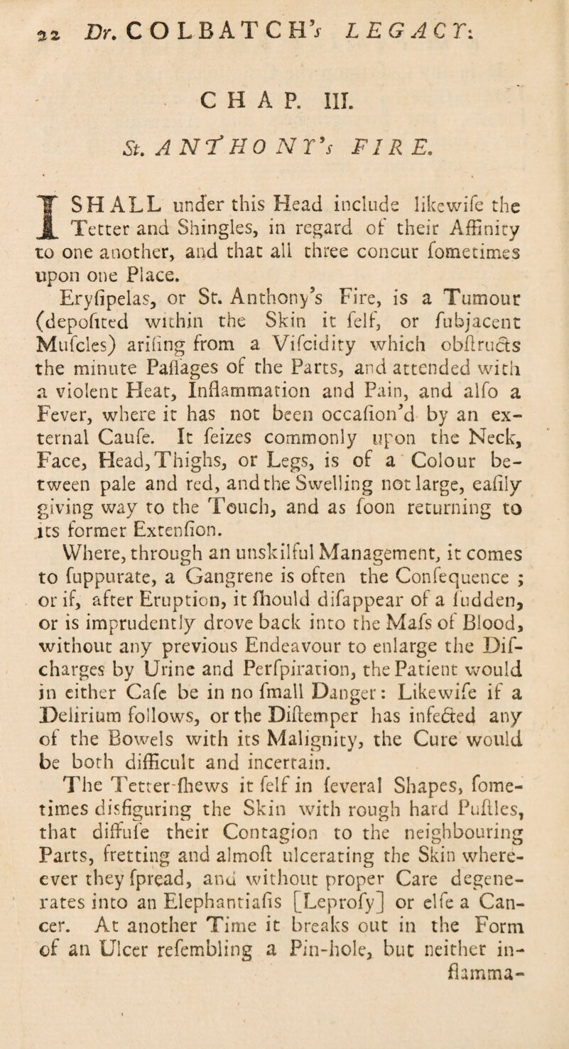 nz CHAP. III. St. AN? HO NT's FIRE. I SHALL under this Head include likewife the Tetter and Shingles, in regard of: their Affinity to one another, and that all three concur fometimes upon one Place. Eryfipelas, or St. Anthony’s Fire, is a Tumour (depofited within the Skin it felt, or fubjacent Mufcles) arifing from a Vifcidity which obflructs the minute Paffages of the Parts, and attended with a violent Pleat, Inflammation and Pain, and alfo a Fever, where it has not been occaflon’d by an ex¬ ternal Caufe. It feizes commonly upon the Neck, Face, Head,Thighs, or Legs, is of a Colour be¬ tween pale and red, and the Swelling not large, eaflly giving way to the Touch, and as foon returning to its former Extenfion. Where, through an unskilful Management, it comes to fuppurate, a Gangrene is often the Confequence ; or if, after Eruption, it fhould difappear of a fudden, or is imprudently drove back into the Mafs of Blood, without any previous Endeavour to enlarge the Dif- charges by Urine and Perfpiration, the Patient would in cither Cafe be in no fmali Danger: Likewife if a Delirium follows, or the Diflemper has infedted any of the Bowels with its Malignity, the Cure would be both difficult and incertain. The Tetter-fhews it felf in (everal Shapes, fome¬ times disfiguring the Skin with rough hard Puflles, that diffufe their Contagion to the neighbouring Parts, fretting and almofi: ulcerating the Skin when¬ ever they fpread, and without proper Care degene¬ rates into an Elephantiafis [Leprofy] or elfe a Can¬ cer. At another Time it breaks out in the Form of an Ulcer refembling a Pin-hole, but neither in- fhmma-