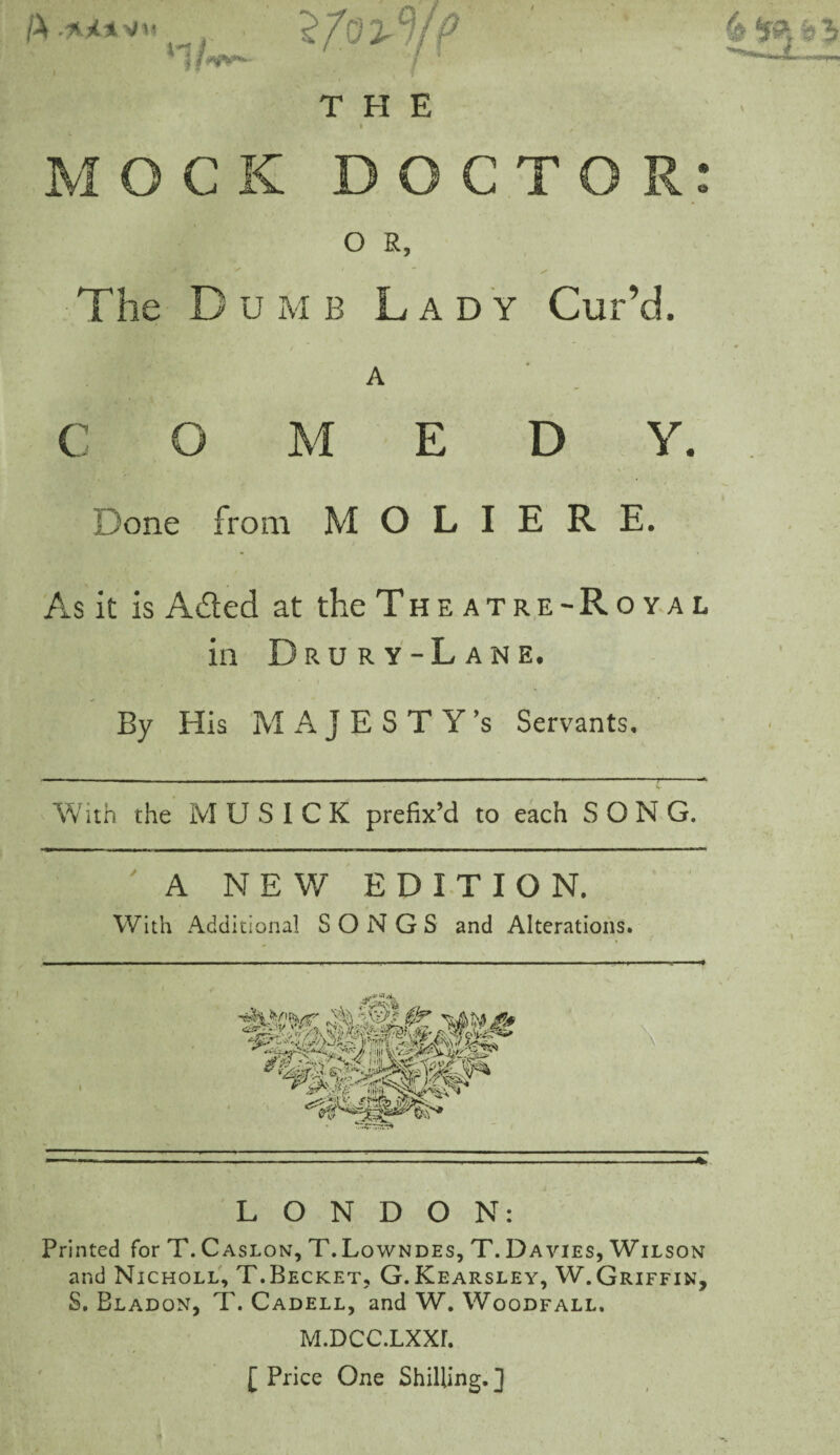 jX i ,T ■ * ' 1 ■ 4 H9-, h 3 THE 1 V M O C K DOCTOR: O R, The D u mb Lady Cur’d. A C O M E D V. Done from M O L I E R E. As it is A&ed at the Theatre-Royal in D R U R Y - L A N E. By His MAJESTY’S Servants. With the M U S I C K prefix’d to each SONG. ' A NEW EDITION. With Additional SONGS and Alterations. LONDON: Printed for T. Caslon, T. Lowndes, T. Davies, Wilson and Nicholl, T.Becket, G. Kearsley, W. Griffin, S. Bladon, T. Cadell, and W. Woodfall. M.DCC.LXXF. [ Price One Shilling. ]