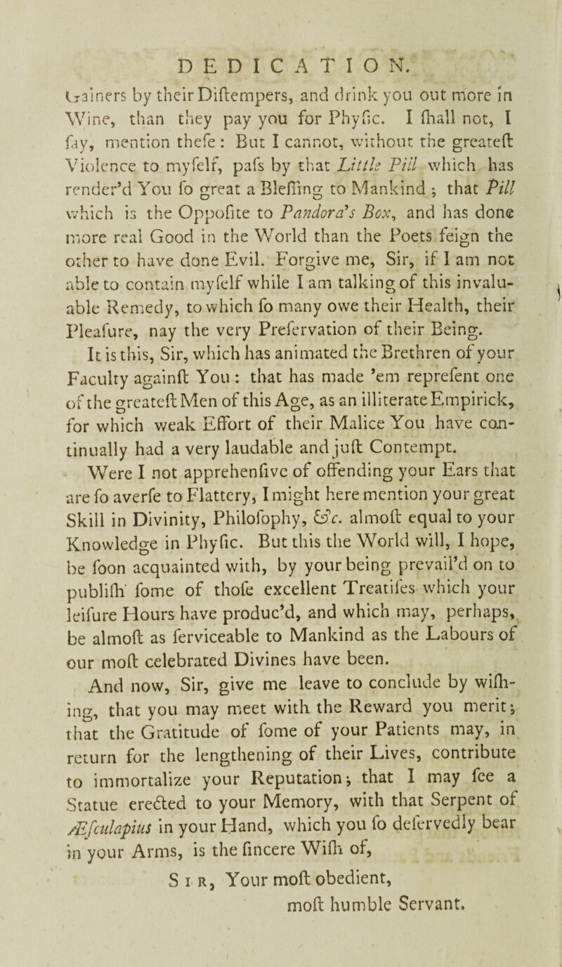 DEDICATION. trainers by their Diftempers, and drink you out more in \V ine, than they pay you for Phyfic. I (hall not, l fay, mention thefe : But I cannot, without the greateft Violence to myfelf, pafs by that Little Pill which has render’d You fo great a BlefTing to Mankind : that Pill which is the Oppofne to Pandora's Box, and has done more real Good in the World than the Poets feign the other to have done Evil. Forgive me, Sir, if I am not able to contain myfelf while I am talking of this invalu¬ able Remedy, to which fo many owe their Health, their Pleafure, nay the very Prefervation of their Being. It is this, Sir, which has animated the Brethren of your Faculty againft You : that has made ’em reprefent one of the greateft Men of this Age, as an illiterate Empirick, for which weak Effort of their Malice You have con¬ tinually had a very laudable and juft Contempt. Were I not apprehenfive of offending your Ears that are fo averfe to Flattery, I might here mention your great Skill in Divinity, Philolophy, &c. almoft equal to your Knowledge in Phyfic. But this the World will, I hope, be foon acquainted with, by your being prevail’d on to publiftf fome of thole excellent Treadles which your leifure Hours have produc’d, and which may, perhaps, be almoft as ferviceable to Mankind as the Labours of our moft celebrated Divines have been. And now. Sir, give me leave to conclude by wifh- ing, that you may meet with the Reward you merits that the Gratitude of fome of your Patients may, in return for the lengthening of their Lives, contribute to immortalize your Reputation-, that I may fee a Statue eredted to your Memory, with that Serpent of /EfculapiuS in your Hand, which you fo delervediy bear in your Arms, is the fincere Wifti of, Sir, Your moft obedient, moft humble Servant.